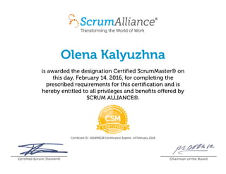 Olena Kalyuzhna
is awarded the designation Certified ScrumMaster® on
this day, February 14, 2016, for completing the
prescribed requirements for this certification and is
hereby entitled to all privileges and benefits offered by
SCRUM ALLIANCE®.
Certificant ID: 000499238 Certification Expires: 14 February 2018
Certified Scrum Trainer® Chairman of the Board
 