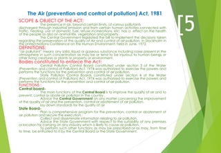 The Air (prevention and control of pollution) Act, 1981
SCOPE & OBJECT OF THE ACT:
The presence in air, beyond certain limits, of various pollutants
discharged through industrial emission and from certain human activities connected with
traffic, heating, use of domestic fuel, refuse incinerations, etc; has a effect on the health
of the people as also on animal life, vegetation and property.
The Central Government legislated the bill to implement the decisions taken
regarding the preservation of the quality of Air and control of air pollution, in Stockholm in
the United Nations Conference on the Human Environment, held in June, 1972.
DEFINITIONS:
“air pollutant” means any solid, liquid or gaseous substance including noise present in the
atmosphere in such concentration as may be or tend to be injurious to human beings or
other living creatures or plants or property or environment.
Bodies constituted to enforce the Act:
Central Pollution Control Board constituted under section 3 of the Water
(Prevention and control of Pollution) Act, 1974 was authorized to exercise the powers and
performs the functions for the prevention and control of air pollution.
State Pollution Control Boards constituted under section 4 of the Water
(Prevention and control of Pollution) Act, 1974 was authorized to exercise the powers and
performs the functions for the prevention and control of air pollution.
FUNCTIONS :
Central board-
The main functions of the Central Board is to improve the quality of air and to
prevent, control or abate air pollution in the country .
Advice the Central Government on any matter concerning the improvement
of the quality of air and the prevention, control or abatement of air pollution.
lay down standards for the quality of air
State Board-
Plan a comprehensive program for the prevention, control or abatement of
air pollution and secure the execution .
Collect and disseminate information relating to air pollution.
Advice the State Government with respect to the suitability of any premises
or location for carrying on any industry which is likely to cause air pollution.
To perform such other functions as may be prescribed or as may, from time
to time, be entrusted to it by the Central Board or the State Government.
[5
]
 