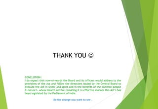 CONCLUTION :
I do expect that now-on-wards the Board and its officers would address to the
provisions of the Act and follow the directions issued by the Central Board to
execute the Act in letter and spirit and in the benefits of the common people
& nature’s whose health and for providing it in effective manner this Act’s has
been legislated by the Parliament of India.
Be the change you want to see .
THANK YOU 
 