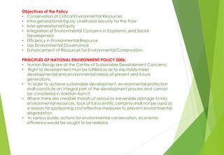 Objectives of the Policy
• Conservation of Critical Environmental Resources
• Intra-generational Equity: Livelihood Security for the Poor
• Inter-generational Equity
• Integration of Environmental Concerns in Economic and Social
Development
• Efficiency in Environmental Resource
• Use Environmental Governance
• Enhancement of Resources for Environmental Conservation.
PRINCIPLES OF NATIONAL ENVIRONMENT POLICY 2006:
• Human Beings are at the Centre of Sustainable Development Concerns:
• Right to development must be fulfilled so as to equitably meet
developmental and environmental needs of present and future
generations.
• In order to achieve sustainable development, environmental protection
shall constitute an integral part of the development process and cannot
be considered in isolation from it.
• Where there are credible threats of serious or irreversible damage to key
environmental resources, lack of full scientific certainty shall not be used as
a reason for postponing cost-effective measures to prevent environmental
degradation.
• In various public actions for environmental conservation, economic
efficiency would be sought to be realized
 
