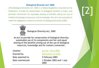 Biological Diversity Act, 2002
The Biological Diversity Act, 2002 is a federal legislation enacted by the
Parliament of India for preservation of biological diversity in India, and
provides mechanism for equitable sharing of benefits arising out use of
traditional biological resources and knowledge. The Act was enacted to
meet the obligations under Convention on Biological Diversity (CBD).
Biological Diversity Act, 2002
An Act to provide for conservation of biological diversity,
sustainable use of its components and fair and equal
sharing of the benefits arising out of the use of biological
resources, knowledge and for matters connected .
Citation Act No. 18 of 2003
Enacted by Parliament of India
Date assented to 5 February 2003
Date commenced 1 October 2003 and 1 July
2004
[2]
 