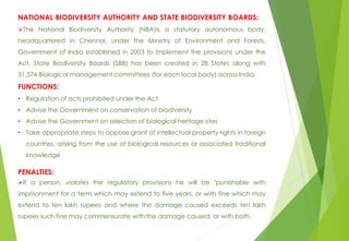 NATIONAL BIODIVERSITY AUTHORITY AND STATE BIODIVERSITY BOARDS:
The National Biodiversity Authority (NBA)is a statutory autonomous body,
headquartered in Chennai, under the Ministry of Environment and Forests,
Government of India established in 2003 to implement the provisions under the
Act. State Biodiversity Boards (SBB) has been created in 28 States along with
31,574 Biological management committees (for each local body) across India.
FUNCTIONS:
• Regulation of acts prohibited under the Act
• Advise the Government on conservation of biodiversity
• Advise the Government on selection of biological heritage sites
• Take appropriate steps to oppose grant of intellectual property rights in foreign
countries, arising from the use of biological resources or associated traditional
knowledge
PENALTIES:
If a person, violates the regulatory provisions he will be "punishable with
imprisonment for a term which may extend to five years, or with fine which may
extend to ten lakh rupees and where the damage caused exceeds ten lakh
rupees such fine may commensurate with the damage caused, or with both.
 
