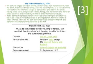 The Indian Forest Act, 1927
 This act was largely based on previous Indian Forest Acts implemented under
the British. The first and most famous was the Indian Forest Act of 1878. Both the
1878 act and the 1927 one sought to consolidate and reserve the areas
having forest cover, or significant wildlife, to regulate movement and transit of
forest produce, and availability on timber and other forest produce.
 It also defines the procedure to be followed for declaring an area to be a
Reserved Forest, a Protected Forest or a Village Forest. It defines what is a
forest offence, what are the acts prohibited inside a Reserved Forest, and
penalties on violation of the provisions of the Act.
Indian Forest Act, 1927
An Act to consolidate the law relating to forests, the
transit of forest-produce and the duty leviable on timber
and other forest-produce.
Citation Act No. 16 of 1927
Territorial extent Whole of India except
the State of Jammu and
Kashmir
Enacted by Central Legislative Assembly
Date commenced 21 September 1927
[3]
 
