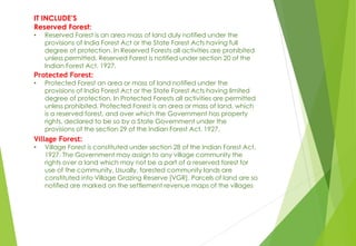 IT INCLUDE’S
Reserved Forest:
• Reserved Forest is an area mass of land duly notified under the
provisions of India Forest Act or the State Forest Acts having full
degree of protection. In Reserved Forests all activities are prohibited
unless permitted. Reserved Forest is notified under section 20 of the
Indian Forest Act, 1927.
Protected Forest:
• Protected Forest an area or mass of land notified under the
provisions of India Forest Act or the State Forest Acts having limited
degree of protection. In Protected Forests all activities are permitted
unless prohibited. Protected Forest is an area or mass of land, which
is a reserved forest, and over which the Government has property
rights, declared to be so by a State Government under the
provisions of the section 29 of the Indian Forest Act, 1927.
Village Forest:
• Village Forest is constituted under section 28 of the Indian Forest Act,
1927. The Government may assign to any village community the
rights over a land which may not be a part of a reserved forest for
use of the community. Usually, forested community lands are
constituted into Village Grazing Reserve [VGR]. Parcels of land are so
notified are marked on the settlement revenue maps of the villages
 