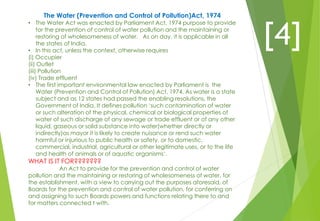 The Water (Prevention and Control of Pollution)Act, 1974
• The Water Act was enacted by Parliament Act, 1974 purpose to provide
for the prevention of control of water pollution and the maintaining or
restoring of wholesomeness of water. As on day, it is applicable in all
the states of India.
• In this act, unless the context, otherwise requires
(i) Occupier
(ii) Outlet
(iii) Pollution
(iv) Trade effluent
• The first important environmental law enacted by Parliament is the
Water (Prevention and Control of Pollution) Act, 1974. As water is a state
subject and as 12 states had passed the enabling resolutions, the
Government of India. It defines pollution ‘such contamination of water
or such alteration of the physical, chemical or biological properties of
water of such discharge of any sewage or trade effluent or of any other
liquid, gaseous or solid substance into water(whether directly or
indirectly)as mayor it is likely to create nuisance or rend such water
harmful or injurious to public health or safety, or to domestic,
commercial, industrial, agricultural or other legitimate uses, or to the life
and health of animals or of aquatic organisms’.
WHAT IS IT FOR???????
An Act to provide for the prevention and control of water
pollution and the maintaining or restoring of wholesomeness of water, for
the establishment, with a view to carrying out the purposes aforesaid, of
Boards for the prevention and control of water pollution, for conferring on
and assigning to such Boards powers and functions relating there to and
for matters connected t with.
[4]
 