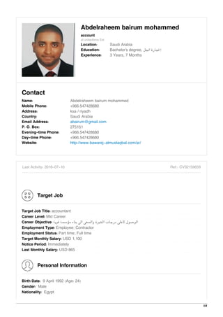 Abdelraheem bairum mohammed
account
at unitedbros Est
Location: Saudi Arabia
Education: Bachelor's degree, ‫اﻧﺠﻞ‬ ‫…ﺗﺠﺎرة‬
Experience: 3 Years, 7 Months
Contact
Name: Abdelraheem bairum mohammed
Mobile Phone: +966.547428680
Address: ksa / riyadh
Country: Saudi Arabia
Email Address: abairum@gmail.com
P. O. Box: 275151
Evening-time Phone: +966.547428680
Day-time Phone: +966.547428680
Website: http://www.bawarej-almustaqbal.com/ar/
Last Activity: 2016-07-10 Ref.: CV32159659
Target Job
Target Job Title: accountant
Career Level: Mid Career
Career Objective: ‫ﻗﻮﻳﺔ‬ ‫ﻣﺆﺳﺴﺔ‬ ‫ﺑﻨﺎء‬ ‫اﻟﻰ‬ ‫واﻟﺴﻌﻰ‬ ‫اﻟﺨﺒﺮة‬ ‫درﺟﺎت‬ ‫ﻷﻋﻠﻰ‬ ‫اﻟﻮﺻﻮل‬
Employment Type: Employee; Contractor
Employment Status: Part time; Full time
Target Monthly Salary: USD 1,100
Notice Period: Immediately
Last Monthly Salary: USD 865
Personal Information
Birth Date: 9 April 1992 (Age: 24)
Gender: Male
Nationality: Egypt
1/4
 