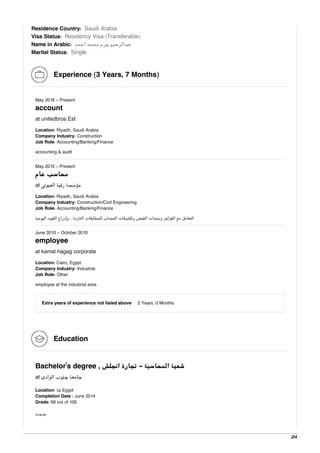 Residence Country: Saudi Arabia
Visa Status: Residency Visa (Transferable)
Name in Arabic: ‫اﺣﻤﺪ‬ ‫ﻣﺤﻤﺪ‬ ‫ﺑﻴﺮم‬ ‫ﻋﺒﺪاﻟﺮﺣﻴﻢ‬
Marital Status: Single
Experience (3 Years, 7 Months)
May 2016 - Present
account
at unitedbros Est
Location: Riyadh, Saudi Arabia
Company Industry: Construction
Job Role: Accounting/Banking/Finance
accounting & audit
May 2015 - Present
‫ﻋﺎم‬ ‫ﻣﺤﺎﺳﺐ‬
at ‫اﻟﻌﻴﻮﻧﻰ‬ ‫رﻗﻴﺔ‬ ‫ﻣﺆﺳﺴﺔ‬
Location: Riyadh, Saudi Arabia
Company Industry: Construction/Civil Engineering
Job Role: Accounting/Banking/Finance
‫اﻟﻴﻮﻣﻴﺔ‬ ‫اﻟﻘﻴﻮد‬ ‫وإدراج‬ ، ‫اﻟﻼزﻣﺔ‬ ‫ﻟﻠﻤﻄﺎﺑﻘﺎت‬ ‫اﻟﺤﺴﺎب‬ ‫وﻛﺸﻮﻓﺎت‬ ‫اﻟﻘﺒﺾ‬ ‫وﺳﻨﺪات‬ ‫اﻟﻔﻮاﺗﻴﺮ‬ ‫ﻣﻊ‬ ‫اﻟﺘﻌﺎﻣﻞ‬
June 2010 - October 2010
employee
at kamal hagag corporate
Location: Cairo, Egypt
Company Industry: Industrial
Job Role: Other
employee at the industrial area
Extra years of experience not listed above: 2 Years, 0 Months
Education
Bachelor's degree , ‫اﻧﺠﻠﺶ‬ ‫ﺗﺠﺎرة‬ - ‫اﻟﻤﺤﺎﺳﺒﺔ‬ ‫ﺷﻌﺒﺔ‬
at ‫اﻟﻮادى‬ ‫ﺟﻨﻮب‬ ‫ﺟﺎﻣﻌﺔ‬
Location: ‫ﻗﻨﺎ‬ Egypt
Completion Date : June 2014
Grade: 69 out of 100
‫ﺟــﻴـــﺪ‬
2/4
 
