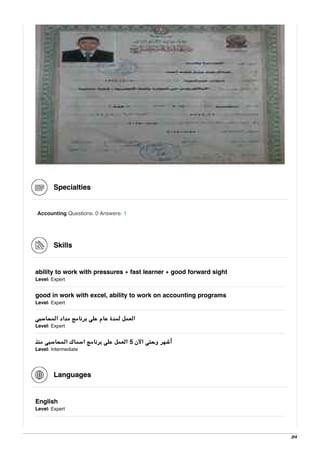 Specialties
Accounting Questions: 0 Answers: 1
Skills
ability to work with pressures + fast learner + good forward sight
Level: Expert
good in work with excel, ability to work on accounting programs
Level: Expert
‫اﻟﻤﺤﺎﺳﺒﻰ‬ ‫ﻣﺪاد‬ ‫ﺑﺮﻧﺎﻣﺞ‬ ‫ﻋﻠﻰ‬ ‫ﻋﺎم‬ ‫ﻟﻤﺪة‬ ‫اﻟﻌﻤﻞ‬
Level: Expert
‫ﻣﻨﺬ‬ ‫اﻟﻤﺤﺎﺳﺒﻰ‬ ‫اﺳﻤﺎك‬ ‫ﺑﺮﻧﺎﻣﺞ‬ ‫ﻋﻠﻰ‬ ‫اﻟﻌﻤﻞ‬ 5 ‫اﻵن‬ ‫وﺣﺘﻰ‬ ‫أﺷﻬﺮ‬
Level: Intermediate
Languages
English
Level: Expert
3/4
 