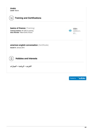 Arabic
Level: Native
Training and Certifications
basics of finance (Training)
Training Institute: HP LIFE E-Learning
Date Attended: March 2016 (3 hours)
american english conversation (Certificate)
Issued in: January 2015
Hobbies and Interests
‫اﻟﺴﻴﺎرات‬ - ‫اﻟﺮﻳﺎﺿﺔ‬ - ‫اﻻﻧﺘﺮﻧﺖ‬
4/4
 