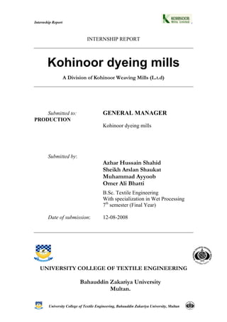 University College of Textile Engineering, Bahauddin Zakariya University, Multan
Internship Report
INTERNSHIP REPORT
Kohinoor dyeing mills
A Division of Kohinoor Weaving Mills (L.t.d)
Submitted to: GENERAL MANAGER
PRODUCTION
Kohinoor dyeing mills
Submitted by:
Azhar Hussain Shahid
Sheikh Arslan Shaukat
Muhammad Ayyoob
Omer Ali Bhatti
B.Sc. Textile Engineering
With specialization in Wet Processing
7th
semester (Final Year)
Date of submission: 12-08-2008
UNIVERSITY COLLEGE OF TEXTILE ENGINEERING
Bahauddin Zakariya University
Multan.
 