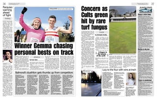 36 Thursday, April 30, 2015
www.eveningexpress.co.uk
Thursday, April 30, 2015
www.eveningexpress.co.uk 37
-
-
-
athletics
By Fraser Clyne
GEMMA Cormack was one of
five Aberdeen athletes to
produce winning perfor-
mances in the opening Scot-
tish women’s track and field
league meeting of the season
at Meadowbank Stadium.
The 22-year-old occupational
t h e r a p i s t r e c o r d e d 4 m i n
44.15secs to take top spot in the
1,500m, finishing more than
three secs ahead of her closest
challenger.
It was a good performance in
cold and windy conditions and it
came 24 hours after she had won
the women’s prize in the Cono-
coPhillips 5km at Balmoral
Castle.
Gemma clocked 18:14 at Bal-
moral to finish ninth overall from
a field of 700 runners.
Now she’s hoping to improve on
her track times over the summer,
but will also take part in a few
road races.
She said: “My aim is to get close
to my personal best times on the
track, mainly for 1,500m but also
for 3,000m. If I can do that this
summer then I’ll look to move on
from that and improve next year.
“I’m also going to do the
Aberdeen Baker Hughes 10km.
I’ve never done it before so I’m
looking forward to it. I’ll prob-
ably do some more 5km races and
towards the end of the summer
I’ll look for a couple of 10kms.”
A l i s h a R e e s w o n t h e
Meadowbank under-17 girls’
100m in a nippy 11.86 while Catri-
ona Pennet won the senior
women’s 100m hurdles in 14.51.
Kelsey Stewart secured an
impressive victory in the
women’s 400m in 55.47 and
Frances Sealy earned maximum
points when clearing 4.60 in the
under-15 girls’ long jump.
Rebbeca Eggeling, who won the
Kongsberg Maritime secondary
schools 2.5km at Balmoral, set a
personal best time of 2:18.99secs
when finishing second in the
under-17s 800m at Meadowbank.
THE winners of
RunBalmoral’s newest
event have voted the
Apollo duathlon a big
success.
Aberdeen competitors Ian
Russell and Laura Wood
picked up the top men’s
and women’s prizes
respectively in the race
which featured a 5km run,
a 20km mountain biking
stage then another 5km
run.
Both were delighted with
their performances but
also spoke favourably
about their experiences.
The duathlon was held as
part of the annual running
festival on the royal estate
which attracted an entry
of more than 5,000
competitors of all ages for
the programme of eight
runs held over the course
of the weekend.
Ian, who comes from Keith
but lives in Aberdeen, said:
“It’s the first time I’ve done
a duathlon and although it
was hard work, I enjoyed
it. The event was really
well organised and I liked
the course. Hopefully, I’ll
do it again.”
Laura echoed Ian’s
sentiments. She said: “It
was a really good race,
well organised, very well
marshalled and I enjoyed
it. I’ll definitely be back.”
Both winners showed
good composure and
paced themselves well
over the testing course.
Ian had to dig deep to
secure his victory in 1hr
20min. He said: “I set off
quite fast in the first 5km
and came into the
transition zone in fourth
position. I lost another
place there, so I was fifth
when we set off on the
biking stage.
“I put my head down and
managed to catch the
others over the first half of
the cycling route. I just
kept powering on from
there until getting back
into transition for the
second time.
“The second run was really
tough after the cycle, but I
managed to hang on. I’ve
never done a duathlon
before as I’m mainly a
runner. But I did a lot of
cycle training over the
winter to prepare for this
and I came out to Balmoral
a month ago to preview
the course so I’d know
what it was like.”
He was chased home by a
pack of three runners who
were separated by five
secs in an exciting battle
for second spot.
Tom Jenkins sprinted clear
to take the runner-up
position in 1:20:39,
followed one sec later by
Phil Westmorland, with
Newburgh beach 10km
champion Mike Bland a
further four secs behind in
fourth.
Laura won the women’s
prize when completing the
course in 1:36:24, while
Banchory’s Kate Sibly took
second position in 1:42:03,
20secs ahead of former
Scotland 400m
international Emma
Cloggie (Torphins).
Laura said: ”I overtook one
woman on the bike stage
but I was convinced there
was still another woman
ahead of me, so all the
way round I was chasing a
competitor who wasn’t
there.
“I’m pleased to win as it’s
my first duathlon and I
only did it because a friend
persuaded me.”
Both Ian and Laura now
plan to compete in next
month’s Aberdeen Baker
Hughes 10km.
Balmoral’s duathlon gets thumbs up from competitors
Winner Gemma chasing
personal bests on track
STRONG SHOWING: Gemma Cormack, women’s winner of
the RunBalmoral 5k, with men’s winner Jordan Chapman.
Nature’s fickle finger
LOCHTER: On Sunday it was quite
intriguing to look at the high
definition screens, in the comfort of
the conservatory restaurant at Lochter
Fishery, Oldmeldrum, and see pictures
of the Lochter ospreys high up on
their nest and covered in snow. Great
big flakes that went on for hours
chilling the whole place.
You could not help but wonder what
they were thinking: “Oh, this is very
picturesque,” or: “I told you we
should have stayed in the warm south
for another fortnight.”
I suspect that the latter was their
foremost thought and it goes to show
that even the sharpest minds in nature
can be caught out by the unexpected
vagaries of the weather.
It certainly caught a number of
anglers out. Those who had been
de-layering were forced to bring out
the thermals again and the big drop
in temperature forced a rethink on
angling tactics.
At the start of the week the weather
was nice and Ian Hutchison had 14 on
a mixture of damsels, buzzers and
even dries.
Lenny Davidson, one of the famous
“McDuffers”, netted 11 on
cormorants, Albert Trail & Bob Ingram
12 and eight respectively on PTNs.
This was the pattern but the arrival of
the snow meant a return to Lures,
Blobs & Bloodworms. Walter Senior
had 12, Peter Wilson 11and David
Taylor Jnr eight using various
combinations of the above. This is
likely to be the picture for the week as
nature points an icy fickle finger at us
yet again.
Buzzers to the fore
DELGATIE: What a difference a week
makes.
After two or three weeks of higher
than average temperatures the
mercury plummeted this week and a
cold north-easterly wind took over.
The change in temperature together
with a moderate rainfall played havoc
with the fish feeding habits and
catches proved more elusive.
While sinking and intermediate lines
with a variety of lures attached
continued to yield catches it was
undoubtedly the buzzer in various
shapes, sizes and colours which
dominated proceedings for the past
week.
The best recorded catches this week
fell to: A Murray, Gardenstown, 14 fish
(black fritz, white nomad), L Adams,
Aberdeen, 14 fish (buzzers), G Littler,
Newmachar, 11 fish (lime green
buzzer), N Thomson, Turriff, 10 fish
(buzzers), C Watson, New Deer, 10 fish
(buzzers), J Walker, Banff, six fish
(orange fritz), W Deeming, Peterhead,
six fish (black buzzer).
The forecast for the coming week
suggests a continuation of the cold
spell with winds persisting. However,
the emergence of surface activity
suggests “dry fly” time is just around
the corner.
Delgatie Castle Trout Fishery is open
seven days from 8am until 8pm. For
information phone Bob on 07980 999
006.
Fishers in wonderland
MIDMAR: A snowstorm left the fishery
looking like a winter wonderland over
the weekend and anglers only landed
a handful of fish.
The previous days found more
fortune. On various flies Bill Christie,
Insch, had a good day’s fishing
grassing 12.
Ken Johnson from Stonehaven’s best
of four fish weighed 5lbs, on black
damsel.
Al Birnie’s best of three came in at
over 6lbs caught on pink nymph.
Gus Ogilie, Huntly, had a braw day –
he kept four of his six landings and
grassed on various wets.
Finally, Fraser Sim, 9, of Westhill,
caught his very first fish.
With Ian Millar
ANGLING
CULTS Bowling Club are
starting this year’s season
with only half a green, as
it is being plagued by a
rare turf disease.
Typhula, commonly called
snow mould, is a frequent
problem in the Great Lakes
region in the United States,
but is virtually unheard of in
Scotland.
Cults treasurer Jean Main
said: “It’s taking up half the
green and it’s in patches.
“We’re trying to keep mem-
bers off it for as long as pos-
sible, but it’s not easy, as I’m
not sure everyone under-
stands the problem.”
Cults opened for the season
earlier this month, but had to
cordon off the affected areas.
Dr Kate Entwistle, of the
Turf Disease Centre in Hamp-
shire, explained that because
Typhula only develops after
prolonged snow cover it is
exceptionally rare in Britain.
She said: “It will probably
never completely leave, as the
fungus will have produced
structures that will allow it to
stay dormant – waiting for the
right conditions to re-emerge.
“There are fungicides which
have to be applied prior to
snow cover, but the best way to
manage it at this point is to try
to encourage the grass to grow
out.
“It will be close to impos-
sible to completely eradi-
cate.”
Arthur Crichton, of AA
Crichton, the company that
maintains the green, hasn’t
seen a case of Typhula for 32
years.
Crichton said: “It’s very
rare. I’ve been greenkeeping
for 48 years and I’ve only come
across Typhula three times.
“In 1978 at the King James
XI golf club in Perth, in 1982 at
three Tayside bowling greens,
and this year at Cults.
“It’s the worst fungus turf
can get.
“It kills the roots and it’s
health now. The aesthetics of
it are a little bit ruined but the
main thing is to maintain the
integrity of the playing sur-
face.”
Crichton added: “This isn’t
as bad as it was in 1982. Lochee
green in Dundee, Canmore
green in Forfar, and Kinnoull
in Perth were all grey after the
snow, then they just turned
orange and died.”
In 1982 Braemar recorded
Britain’s coldest ever temper-
ature of -27°C, which would
have contributed to the out-
breaks of Typhula.
Last winter saw Cults green,
which is in a sheltered area,
covered in ice for a prolonged
period, with some people even
taking to ice-skating on it.
Crichton said: “I just
couldn’t believe how long the
ice lasted. And as soon as it
melted there it was again,
Typhula.”
Concern as
Cults green
hit by rare
turf fungusbowls
By Christopher Bradley
BETTER: Cults bowling green, estimated to be 80% free of Typhula.
It lingers in
the bowels
of the earth
impossible to get rid of – it
lingers in the bowels of the
earth.”
Crichton and his team are
monitoring the green at the
moment to decide how best to
proceed.
“It’s nothing like as exten-
sive as it could be,” he
explained.
“We’re really just focusing
on nursing the green back to
COLD: Cults bowling
green when it was
under ice in February.
boxing
MANNY Pacquiao has
warned Floyd May-
w e a t h e r t h a t h i s
unbeaten record will
fall to his fists in Las
Vegas in the early
hours of Sunday.
Mayweather wears
his immaculate run of
47 successive victo-
ries as a cloak of invin-
cibility, using it to fuel
his claim to being the
greatest boxer of all
time.
Pacquiao, however,
insists his speed will
confront the 38-year-
old pound-for-pound
ruler with a challenge
he has never faced
before.
“I’m different to the
47 opponents he has
fought before. I’m
faster than them and
I’m content for the
fight. I believe this is
the moment he will
experience his first
loss,” Pacquiao said.
“I can’t say May-
weather is the most
dangerous opponent
of my career because
I’ve fought guys like
Oscar De LA Hoya,
Miguel Cotto, Juan
Manuel and Marquez
and other boxers.
“He’s a difficult
o p p o n e n t b u t m y
confidence is differ-
ent for this fight.”
Pacquiao enters the
richest fight in boxing
history as underdog
for the first time since
h i s e i g h t - r o u n d
destruction of De La
Hoya in 2008, but he is
happy for Mayweather
to be backed.
“Every time I’m the
underdog, I like that
because my killer
instinct, my focus is
there. This is what I
want,” Pacquiao said.
“We’re not working
one strategy, but we
have two or three. If
he wants to fight me,
that’s good for me.
“But if he’s running
a n d r u n n i n g a n d
moving around the
ring, we’ve prepared
for that.”
Pacquiao
warning
ahead
of fight
CONTENT: Pacquiao.
Lucy to the four with wins at Insch
A YOUNG bowler has
scooped four awards after
a successful winter season.
Lucy Willox, 12, from
Insch, picked up the gong
for most improved girl, as
well as president’s player
of the year and both
Saturday and Sunday
junior Hat League
championships.
A junior member of Insch
Bowling Club, Lucy was
invited to open her local
green for the start of the
summer bowling season.
President of Grampian
Junior Bowling
Association Frank Philip
described Lucy as “one of
our up-and-coming young
stars”.
Lucy, pictured, has been
helped in her
development by a
“fiercely competitive”
rivalry with her brother,
Liam Willox.
He had previously won
the junior Saturday Hat
League two years in a
row, but unlike his sister
did not win for both days
in the same year.
Frank added: “We are the
only area in Scotland
where junior membership
is holding strong.
“Also, youngsters are
staying in the game
longer.
“They used to get a lot of
stick, their friends would
say ‘they’re off to play
bowls with the oldies’.
“But we’ve found they
stay around longer and
some go on to play at a
higher level.”
ABERDEEN Ex-Presidents Bowling Association team to play Woodend BC on
Saturday (2pm):
D Duguid (We) E Haw (W) WJ Mair (Cs) I Haw (W)
J Jamieson (UA) F Strachan (P) G Strachan Jnr (P) C Walker (W)
H Barrie (UA) S McLenaghan (W) G Strachan Snr (P) I Forbes (P)
A Paterson (Ns) R Bond (Cs) G Craigen (UA) D Campbell (P)
G Fraser (UA) JF Reaper (Wo) A Birnie (UA) M Mathieson (UA)
D Elrick (UA) L Emslie (C) B Gordon (UA) WM Laird (Ns).
 
