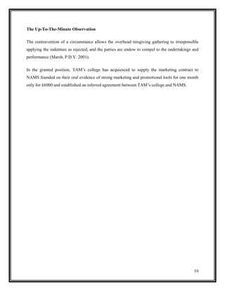 The Up-To-The-Minute Observation
The contravention of a circumstance allows the overhead misgiving gathering to irresponsible
applying the indenture as rejected, and the parties are endow to compel to the undertakings and
performance (Marsh, P.D.V. 2001).
In the granted position, TAM’s college has acquiesced to supply the marketing contract to
NAMS founded on their oral evidence of strong marketing and promotional tools for one month
only for £6000 and established an inferred agreement between TAM’s college and NAMS.

10

 