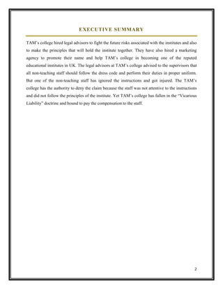 EXECUTIVE SUMMARY
TAM’s college hired legal advisors to fight the future risks associated with the institutes and also
to make the principles that will hold the institute together. They have also hired a marketing
agency to promote their name and help TAM’s college in becoming one of the reputed
educational institutes in UK. The legal advisors at TAM’s college advised to the supervisors that
all non-teaching staff should follow the dress code and perform their duties in proper uniform.
But one of the non-teaching staff has ignored the instructions and got injured. The TAM’s
college has the authority to deny the claim because the staff was not attentive to the instructions
and did not follow the principles of the institute. Yet TAM’s college has fallen in the “Vicarious
Liability” doctrine and bound to pay the compensation to the staff.

2

 