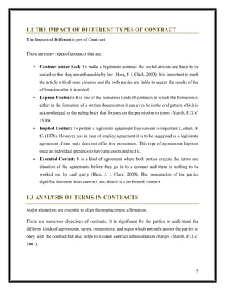 1.2 THE IMPACT OF DIFFERENT TYPES OF CONTRACT
The Impact of Different types of Contract
There are many types of contracts that are;


Contract under Seal: To make a legitimate contract the lawful articles are have to be
sealed so that they are enforceable by law (Hare, J. I. Clark. 2003). It is important to mark
the article with diverse closures and the both parties are liable to accept the results of the
affirmation after it is sealed.



Express Contract: It is one of the numerous kinds of contracts in which the formation is
either in the formation of a written document or it can even be in the oral pattern which is
acknowledged to the ruling body that focuses on the permission to terms (Marsh, P.D.V.
1976).



Implied Contact: To pattern a legitimate agreement free consent is important (Leibee, B.
C. (1976). However just in case of implied agreement it is to be suggested as a legitimate
agreement if one party does not offer free permission. This type of agreements happens
once an individual pretends to have any assets and sell it.



Executed Contact: It is a kind of agreement where both parties execute the terms and
situation of the agreements before they go in to a contract and there is nothing to be
worked out by each party (Hare, J. I. Clark. 2003). The presentation of the parties
signifies that there is no contract, and then it is a performed contract.

1.3 ANALYSIS OF TERMS IN CONTRACTS
Major alterations are essential to align the emplacement affirmation.
There are numerous objectives of contracts. It is significant for the parties to understand the
different kinds of agreements, terms, components, and signs which not only assists the parties to
obey with the contract but also helps to weaken contract administration charges (Marsh, P.D.V.
2001).

5

 