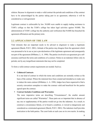 relation. Because in alignment to make a valid contract the periods and conditions of the contract
have to be acknowledged by the parties taking part in an agreement, otherwise it will be
considered as a void agreement
Legitimate contract is enforceable by law. NAMS were unable to supply trading assistance to
TAM’s college so that the TAM’s college has taken legal activities against NAMS. The
administration of TAM’s college has the authority and verification that NAMS has breached the
agreement affirmation and the primary term.

2.2 APPLICATION OF THE LAW
Vital elements that are important needs to be advised in alignment to make a legitimate
agreement (Marsh, P.D.V. 2001). Attitude of the parties may disagree from the agreement which
was presumed to be in use as just a pre-declaration of the legitimate agreement and consequently
not part of the agreement (DiMatteo, L. A. 1998). The parties involved in an agreement give selfassurance and boost the terms and conditions of a contract. Parties to an indenture follow only its
periods, not by any insignificant statements that may not be completed.
To form a valid contract certain requirements are needed. Such as;


Collateral Contracts
It is one kind of contract in which the terms and conditions are normally written as the
basis of the contract. Where the statement have been created and intended as to make sure
to induce the main contract (DiMatteo, L. A. 1998). Judges have been organized to find a
security convention someplace to make the contract valid and beneficial for the parties
agreed upon the contract.



Contract Includes Conditions and Warranties
The more imperative terms are describing "Circumstances", the smaller amount
significant terms are called "Warranties”. These parts are so important that in absence of
any one or supplementary of the parties would not go into the indenture. As a result, to
construct a circumstance falsely, or to breach a condition, is viewed so dangerously and
considered as a mistreated agreement (Marsh, P.D.V. 2001). The indenture itself provides
motivation to the both parties. The court looks at each case on its own merits. In making
8

 