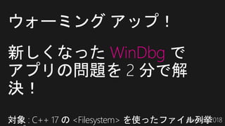 新しくなった WinDbg で
アプリの問題を 2 分で解
決！
対象 : C++ 17 の <Filesystem> を使ったファイル列挙
ウォーミング アップ！
 