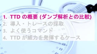 1. TTD の概要 (ダンプ解析との比較)
2. 導入・トレースの採取
3. よく使うコマンド
4. TTD が威力を発揮するケース
 