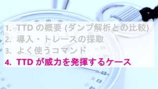 1. TTD の概要 (ダンプ解析との比較)
2. 導入・トレースの採取
3. よく使うコマンド
4. TTD が威力を発揮するケース
 