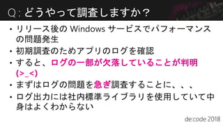 • すると、ログの一部が欠落していることが判明
(>_<)
• まずはログの問題を急ぎ調査することに、、、
• ログ出力には社内標準ライブラリを使用していて中
身はよくわからない
Q : どうやって調査しますか？
 