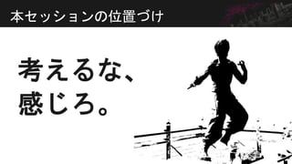 考えるな、
本セッションの位置づけ
感じろ。
 