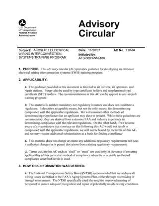 AdvisoryU.S. Department
of Transportation
Federal Aviation
Administration Circular
Subject: AIRCRAFT ELECTRICAL Date: 11/20/07 AC No. 120-94
WIRING INTERCONNECTION Initiated by:
SYSTEMS TRAINING PROGRAM AFS-300/ANM-100
1. PURPOSE. This advisory circular (AC) provides guidance for developing an enhanced
electrical wiring interconnection systems (EWIS) training program.
2. APPLICABILITY.
a. The guidance provided in this document is directed to air carriers, air operators, and
repair stations. It may also be used by type certificate holders and supplemental type
certificate (STC) holders. The recommendations in this AC can be applied to any aircraft
training program.
b. This material is neither mandatory nor regulatory in nature and does not constitute a
regulation. It describes acceptable means, but not the only means, for demonstrating
compliance with the applicable regulations. We will consider other methods of
demonstrating compliance that an applicant may elect to present. While these guidelines are
not mandatory, they are derived from extensive FAA and industry experience in
determining compliance with the relevant regulations. On the other hand, if we become
aware of circumstances that convince us that following this AC would not result in
compliance with the applicable regulations, we will not be bound by the terms of this AC,
and we may require additional substantiation as a basis for finding compliance.
c. This material does not change or create any additional regulatory requirements nor does
it authorize changes in or permit deviations from existing regulatory requirements.
d. Terms used in this AC such as “shall” or “must” are used only in the sense of ensuring
applicability of this particular method of compliance when the acceptable method of
compliance described herein is used.
3. HOW THIS INFORMATION WAS DERIVED.
a. The National Transportation Safety Board (NTSB) recommended that we address all
wiring issues identified in the FAA’s Aging Systems Plan, either through rulemaking or
through other means. The NTSB specifically cited the need for improved training of
personnel to ensure adequate recognition and repair of potentially unsafe wiring conditions.
 