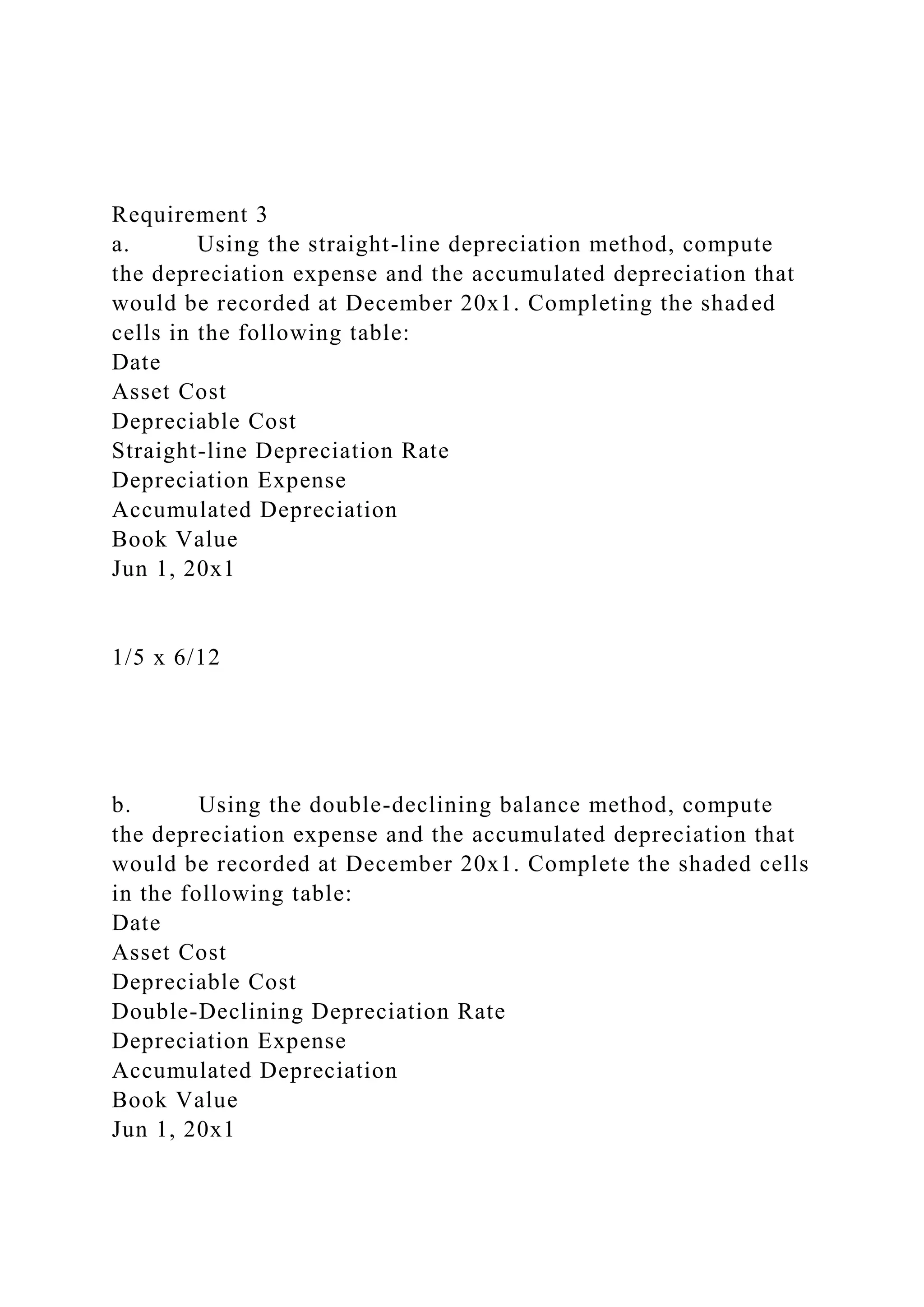 Requirement 3
a. Using the straight-line depreciation method, compute
the depreciation expense and the accumulated depreciation that
would be recorded at December 20x1. Completing the shaded
cells in the following table:
Date
Asset Cost
Depreciable Cost
Straight-line Depreciation Rate
Depreciation Expense
Accumulated Depreciation
Book Value
Jun 1, 20x1
1/5 x 6/12
b. Using the double-declining balance method, compute
the depreciation expense and the accumulated depreciation that
would be recorded at December 20x1. Complete the shaded cells
in the following table:
Date
Asset Cost
Depreciable Cost
Double-Declining Depreciation Rate
Depreciation Expense
Accumulated Depreciation
Book Value
Jun 1, 20x1
 