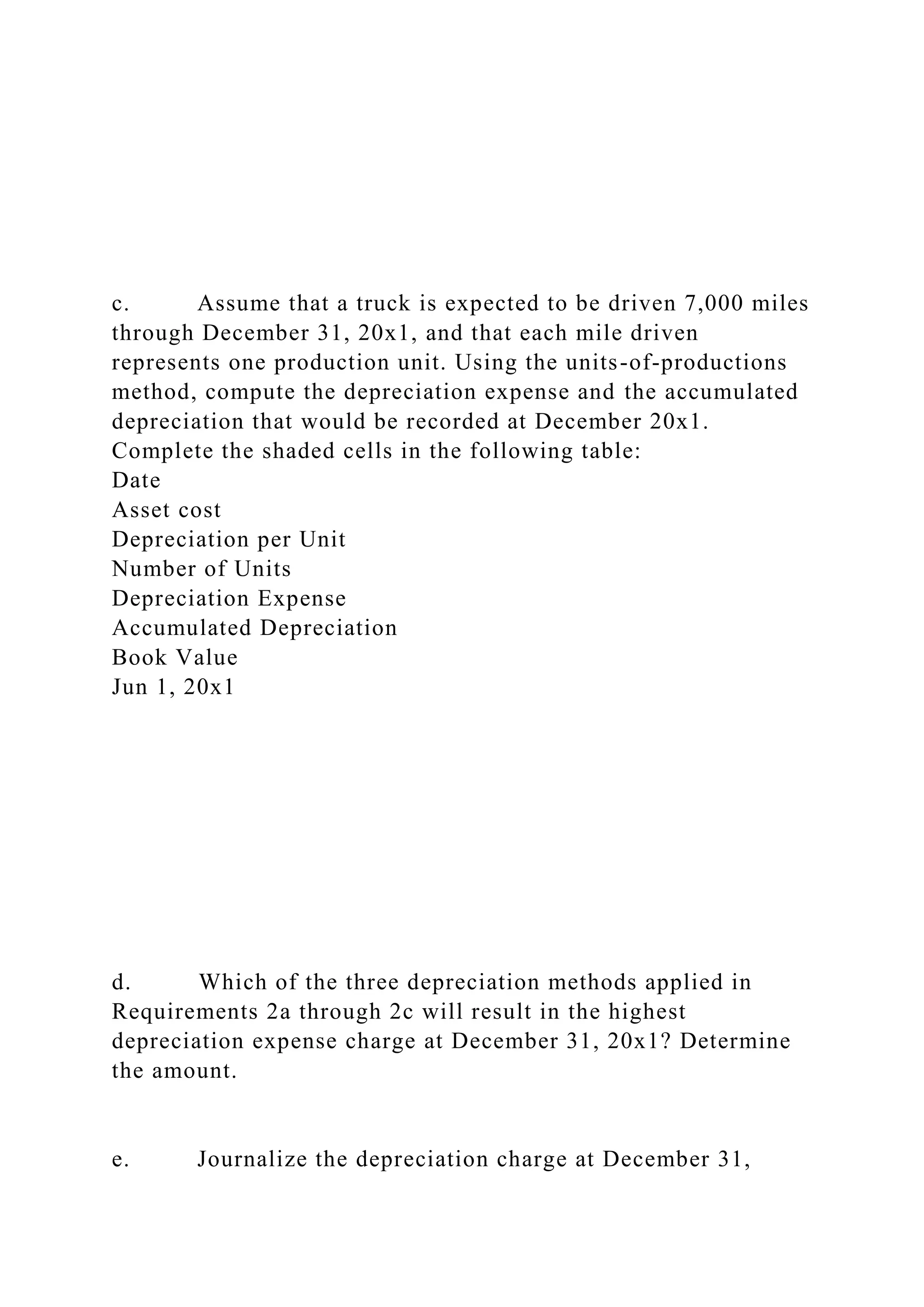 c. Assume that a truck is expected to be driven 7,000 miles
through December 31, 20x1, and that each mile driven
represents one production unit. Using the units-of-productions
method, compute the depreciation expense and the accumulated
depreciation that would be recorded at December 20x1.
Complete the shaded cells in the following table:
Date
Asset cost
Depreciation per Unit
Number of Units
Depreciation Expense
Accumulated Depreciation
Book Value
Jun 1, 20x1
d. Which of the three depreciation methods applied in
Requirements 2a through 2c will result in the highest
depreciation expense charge at December 31, 20x1? Determine
the amount.
e. Journalize the depreciation charge at December 31,
 