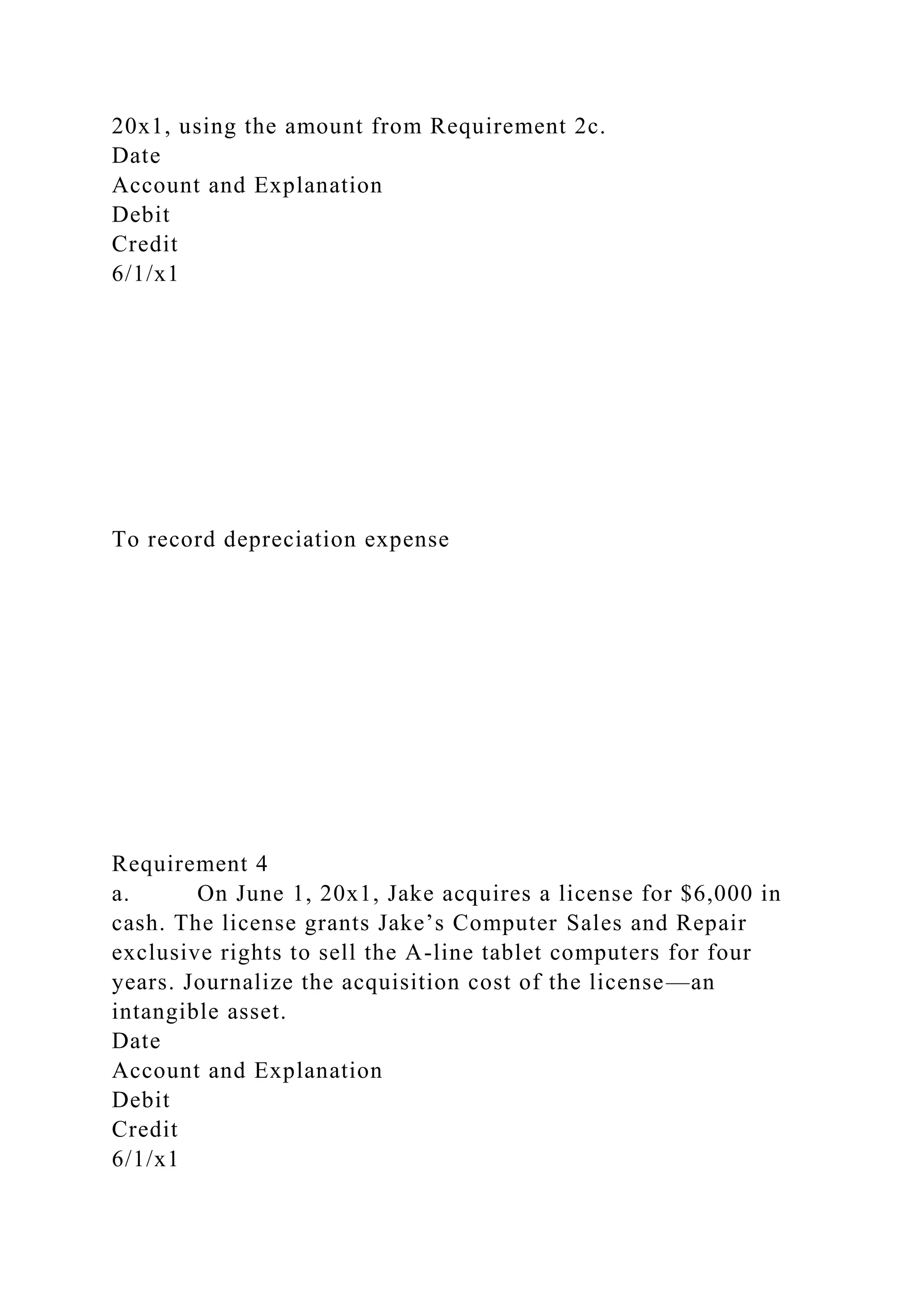 20x1, using the amount from Requirement 2c.
Date
Account and Explanation
Debit
Credit
6/1/x1
To record depreciation expense
Requirement 4
a. On June 1, 20x1, Jake acquires a license for $6,000 in
cash. The license grants Jake’s Computer Sales and Repair
exclusive rights to sell the A-line tablet computers for four
years. Journalize the acquisition cost of the license—an
intangible asset.
Date
Account and Explanation
Debit
Credit
6/1/x1
 