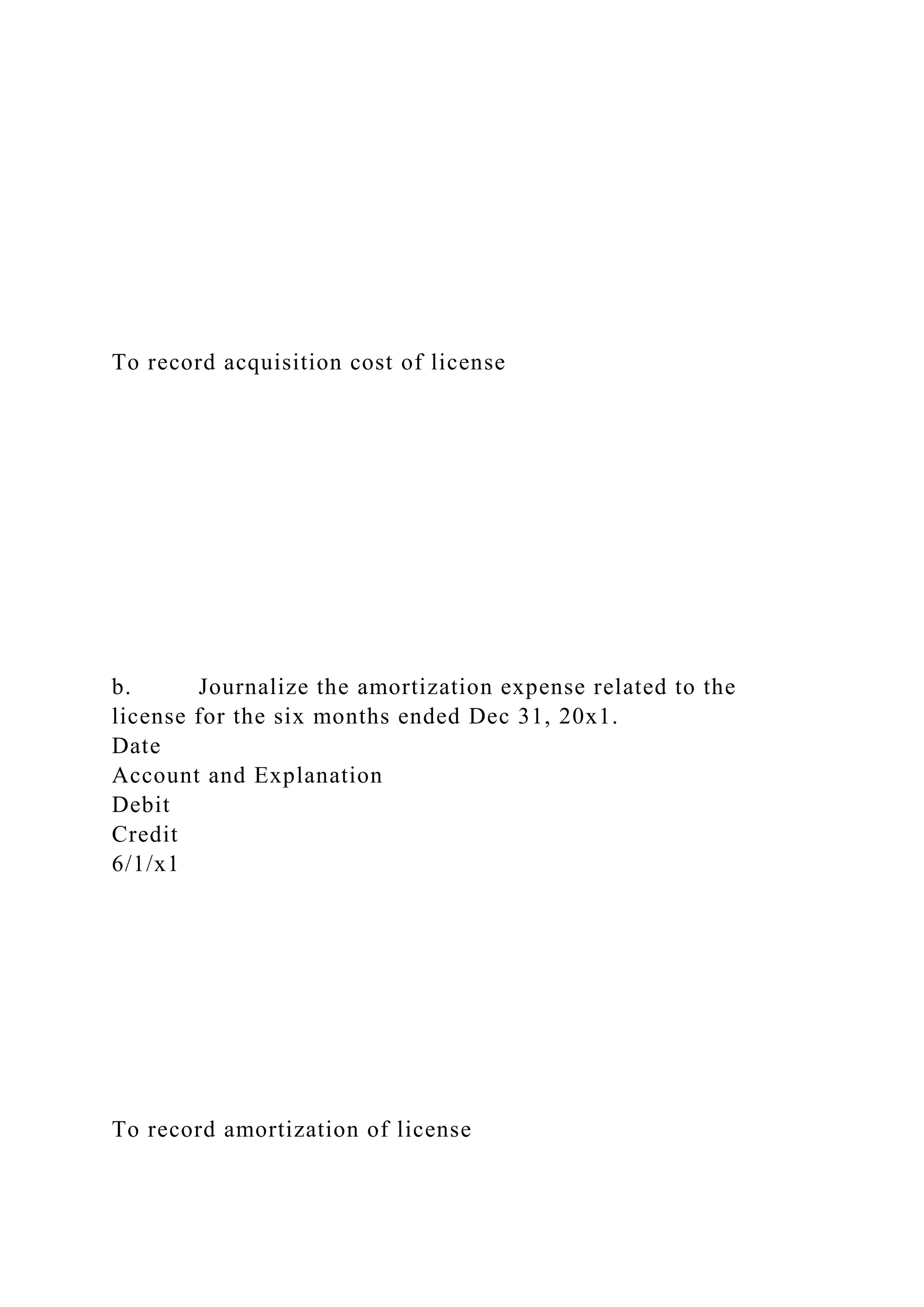 To record acquisition cost of license
b. Journalize the amortization expense related to the
license for the six months ended Dec 31, 20x1.
Date
Account and Explanation
Debit
Credit
6/1/x1
To record amortization of license
 