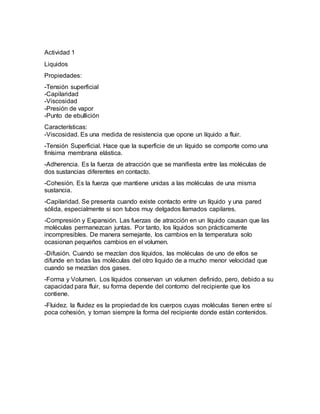 Actividad 1
Liquidos
Propiedades:
-Tensión superficial
-Capilaridad
-Viscosidad
-Presión de vapor
-Punto de ebullición
Características:
-Viscosidad. Es una medida de resistencia que opone un líquido a fluir.
-Tensión Superficial. Hace que la superficie de un líquido se comporte como una
finísima membrana elástica.
-Adherencia. Es la fuerza de atracción que se manifiesta entre las moléculas de
dos sustancias diferentes en contacto.
-Cohesión. Es la fuerza que mantiene unidas a las moléculas de una misma
sustancia.
-Capilaridad. Se presenta cuando existe contacto entre un líquido y una pared
sólida, especialmente si son tubos muy delgados llamados capilares.
-Compresión y Expansión. Las fuerzas de atracción en un líquido causan que las
moléculas permanezcan juntas. Por tanto, los líquidos son prácticamente
incompresibles. De manera semejante, los cambios en la temperatura solo
ocasionan pequeños cambios en el volumen.
-Difusión. Cuando se mezclan dos líquidos, las moléculas de uno de ellos se
difunde en todas las moléculas del otro liquido de a mucho menor velocidad que
cuando se mezclan dos gases.
-Forma y Volumen. Los líquidos conservan un volumen definido, pero, debido a su
capacidad para fluir, su forma depende del contorno del recipiente que los
contiene.
-Fluidez. la fluidez es la propiedad de los cuerpos cuyas moléculas tienen entre sí
poca cohesión, y toman siempre la forma del recipiente donde están contenidos.
 