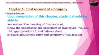 Class12: Account, Chapter6, FinalAccountof Company, Prepared by PralhadSapkota, PragatiSecondarySchool Hetauda – 9, Makawanpur, Nepal
 Learning Objective:
Upon completion of this chapter, student should be
able to
:understand the meaning of final account.
:know the importance and objectives of Trading a/c, P/L a/c,
P/L appropriation a/c and balance sheet.
:prepare adjustment entry and company’s final account
Chapter 6: Final Account of a Company
 