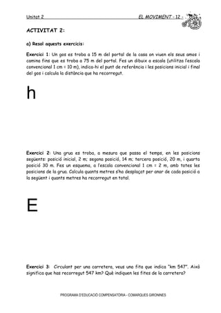 Unitat 2 EL MOVIMENT - 12 -
ACTIVITAT 2:
a) Resol aquests exercicis:
Exercici 1: Un gos es troba a 15 m del portal de la casa on viuen els seus amos i
camina fins que es troba a 75 m del portal. Fes un dibuix a escala (utilitza l’escala
convencional 1 cm = 10 m), indica-hi el punt de referència i les posicions inicial i final
del gos i calcula la distància que ha recorregut.
h
Exercici 2: Una grua es troba, a mesura que passa el temps, en les posicions
següents: posició inicial, 2 m; segona posició, 14 m; tercera posició, 20 m, i quarta
posició 30 m. Fes un esquema, a l’escala convencional 1 cm = 2 m, amb totes les
posicions de la grua. Calcula quants metres s’ha desplaçat per anar de cada posició a
la següent i quants metres ha recorregut en total.
E
Exercici 3: Circulant per una carretera, veus una fita que indica “km 547”. Això
significa que has recorregut 547 km? Què indiquen les fites de la carretera?
PROGRAMA D’EDUCACIÓ COMPENSATÒRIA - COMARQUES GIRONINES
 