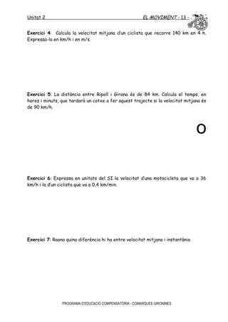 Unitat 2 EL MOVIMENT - 13 -
Exercici 4: Calcula la velocitat mitjana d’un ciclista que recorre 140 km en 4 h.
Expressa-la en km/h i en m/s.
Exercici 5: La distància entre Ripoll i Girona és de 84 km. Calcula el temps, en
hores i minuts, que tardarà un cotxe a fer aquest trajecte si la velocitat mitjana és
de 90 km/h.
o
Exercici 6: Expressa en unitats del SI la velocitat d’una motocicleta que va a 36
km/h i la d’un ciclista que va a 0,4 km/min.
Exercici 7: Raona quina diferència hi ha entre velocitat mitjana i instantània
PROGRAMA D’EDUCACIÓ COMPENSATÒRIA - COMARQUES GIRONINES
 