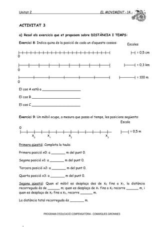 Unitat 2 EL MOVIMENT - 14 -
ACTIVITAT 3
a) Resol els exercicis que et proposem sobre DISTÀNCIA I TEMPS:
Exercici 8: Indica quina és la posició de cada un d’aquests cossos:
El cos A està a ___________________
El cos B ________________________
El cos C ________________________
Exercici 9: Un mòbil ocupa, a mesura que passa el temps, les posicions següents:
Primera qüestió: Completa la taula:
Primera posició x0: a _______ m del punt 0.
Segona posició x1: a _______ m del punt 0.
Tercera posició x2: a _______ m del punt 0.
Quarta posició x3: a _______ m del punt 0.
Segona qüestió: Quan el mòbil es desplaça des de x0 fins a x1, la distància
recorreguda és de ______ m; quan es desplaça de x1 fins a x2 recorre ______ m, i
quan es desplaça de x2 fins a x3, recorre ______ m.
La distància total recorreguda és _______ m.
PROGRAMA D’EDUCACIÓ COMPENSATÒRIA - COMARQUES GIRONINES
Escales
= 100 m
= 0,5 cm
= 0,3 km
0
0
0
Escala
= 0,5 m
0
x0
x1
x3
x2
 
