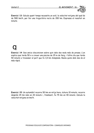 Unitat 2 EL MOVIMENT - 16 -
Exercici 13: Calcula quant temps necessita un avió, la velocitat mitjana del qual és
de 500 km/h, per fer una trajectòria recta de 350 km. Expressa el resultat en
minuts.
Exercici 14: Dos amics discuteixen sobre quin dels dos neda més de pressa. L’un
explica que tarda 50 s a creuar una piscina de 25 m de llarg, i l’altre diu que tarda
50 minuts a travessar el port que fa 1,8 km d’amplada. Raona quins dels dos és el
més ràpid.
Exercici 15: Un automòbil recorre 50 km en mitja hora, s’atura 10 minuts, recorre
després 25 km més en 20 minuts i, finalment, fa 75 km en 40 minuts. Calcula la
velocitat mitjana en km/h.
PROGRAMA D’EDUCACIÓ COMPENSATÒRIA - COMARQUES GIRONINES
q
 