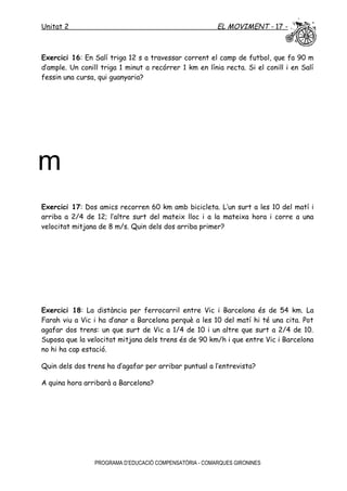 Unitat 2 EL MOVIMENT - 17 -
Exercici 16: En Salí triga 12 s a travessar corrent el camp de futbol, que fa 90 m
d’ample. Un conill triga 1 minut a recórrer 1 km en línia recta. Si el conill i en Salí
fessin una cursa, qui guanyaria?
Exercici 17: Dos amics recorren 60 km amb bicicleta. L’un surt a les 10 del matí i
arriba a 2/4 de 12; l’altre surt del mateix lloc i a la mateixa hora i corre a una
velocitat mitjana de 8 m/s. Quin dels dos arriba primer?
Exercici 18: La distància per ferrocarril entre Vic i Barcelona és de 54 km. La
Farah viu a Vic i ha d’anar a Barcelona perquè a les 10 del matí hi té una cita. Pot
agafar dos trens: un que surt de Vic a 1/4 de 10 i un altre que surt a 2/4 de 10.
Suposa que la velocitat mitjana dels trens és de 90 km/h i que entre Vic i Barcelona
no hi ha cap estació.
Quin dels dos trens ha d’agafar per arribar puntual a l’entrevista?
A quina hora arribarà a Barcelona?
PROGRAMA D’EDUCACIÓ COMPENSATÒRIA - COMARQUES GIRONINES
m
 