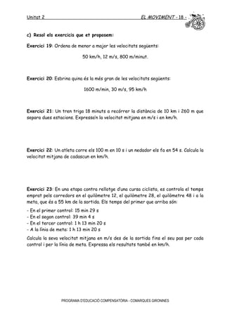 Unitat 2 EL MOVIMENT - 18 -
c) Resol els exercicis que et proposem:
Exercici 19: Ordena de menor a major les velocitats següents:
50 km/h, 12 m/s, 800 m/minut.
Exercici 20: Esbrina quina és la més gran de les velocitats següents:
1600 m/min, 30 m/s, 95 km/h
Exercici 21: Un tren triga 18 minuts a recórrer la distància de 10 km i 260 m que
separa dues estacions. Expressa’n la velocitat mitjana en m/s i en km/h.
Exercici 22: Un atleta corre els 100 m en 10 s i un nedador els fa en 54 s. Calcula la
velocitat mitjana de cadascun en km/h.
Exercici 23: En una etapa contra rellotge d’una cursa ciclista, es controla el temps
emprat pels corredors en el quilòmetre 12, el quilòmetre 28, el quilòmetre 48 i a la
meta, que és a 55 km de la sortida. Els temps del primer que arriba són:
- En el primer control: 15 min 29 s
- En el segon control: 39 min 4 s
- En el tercer control: 1 h 13 min 20 s
- A la línia de meta: 1 h 13 min 20 s
Calcula la seva velocitat mitjana en m/s des de la sortida fins el seu pas per cada
control i per la línia de meta. Expressa els resultats també en km/h.
PROGRAMA D’EDUCACIÓ COMPENSATÒRIA - COMARQUES GIRONINES
 
