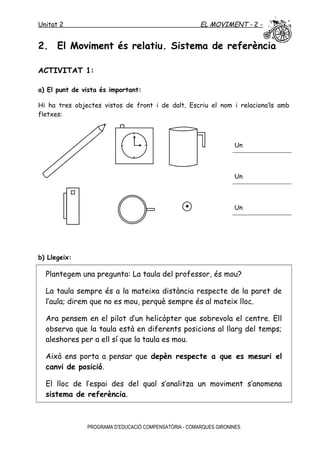 Unitat 2 EL MOVIMENT - 2 -
2. El Moviment és relatiu. Sistema de referència
ACTIVITAT 1:
a) El punt de vista és important:
Hi ha tres objectes vistos de front i de dalt. Escriu el nom i relaciona’ls amb
fletxes:
Un
Un
Un
b) Llegeix:
Plantegem una pregunta: La taula del professor, és mou?
La taula sempre és a la mateixa distància respecte de la paret de
l’aula; direm que no es mou, perquè sempre és al mateix lloc.
Ara pensem en el pilot d’un helicòpter que sobrevola el centre. Ell
observa que la taula està en diferents posicions al llarg del temps;
aleshores per a ell sí que la taula es mou.
Això ens porta a pensar que depèn respecte a que es mesuri el
canvi de posició.
El lloc de l’espai des del qual s’analitza un moviment s’anomena
sistema de referència.
PROGRAMA D’EDUCACIÓ COMPENSATÒRIA - COMARQUES GIRONINES
 