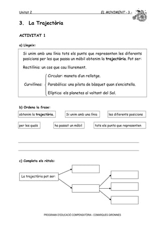 Unitat 2 EL MOVIMENT - 3 -
3. La Trajectòria
ACTIVITAT 1
a) Llegeix:
Si unim amb una línia tots els punts que representen les diferents
posicions per les que passa un mòbil obtenim la trajectòria. Pot ser:
Rectilínia: un cos que cau lliurement.
Circular: maneta d’un rellotge.
Curvilínea: Parabòlica: una pilota de bàsquet quan s’encistella.
Elíptica: els planetes al voltant del Sol.
b) Ordena la frase:
obtenim la trajectòria. Si unim amb una línia les diferents posicions
per les quals ha passat un mòbil tots els punts que representen
c) Completa els rètols:
PROGRAMA D’EDUCACIÓ COMPENSATÒRIA - COMARQUES GIRONINES
La trajectòria pot ser:
 