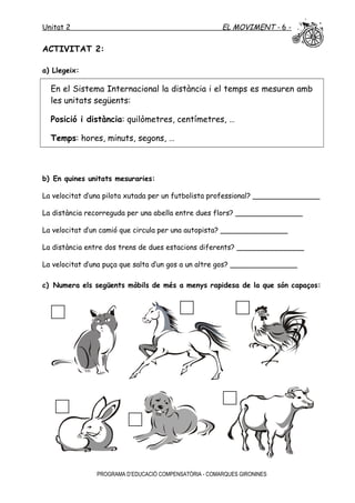 Unitat 2 EL MOVIMENT - 6 -
ACTIVITAT 2:
a) Llegeix:
En el Sistema Internacional la distància i el temps es mesuren amb
les unitats següents:
Posició i distància: quilòmetres, centímetres, …
Temps: hores, minuts, segons, …
b) En quines unitats mesuraries:
La velocitat d’una pilota xutada per un futbolista professional? _______________
La distància recorreguda per una abella entre dues flors? _______________
La velocitat d’un camió que circula per una autopista? _______________
La distància entre dos trens de dues estacions diferents? _______________
La velocitat d’una puça que salta d’un gos a un altre gos? _______________
c) Numera els següents mòbils de més a menys rapidesa de la que són capaços:
PROGRAMA D’EDUCACIÓ COMPENSATÒRIA - COMARQUES GIRONINES
 