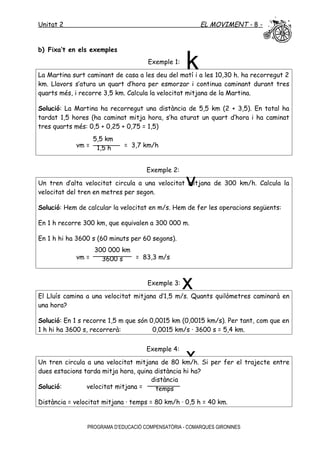 Unitat 2 EL MOVIMENT - 8 -
b) Fixa’t en els exemples
Exemple 1:
La Martina surt caminant de casa a les deu del matí i a les 10,30 h. ha recorregut 2
km. Llavors s’atura un quart d’hora per esmorzar i continua caminant durant tres
quarts més, i recorre 3,5 km. Calcula la velocitat mitjana de la Martina.
Solució: La Martina ha recorregut una distància de 5,5 km (2 + 3,5). En total ha
tardat 1,5 hores (ha caminat mitja hora, s’ha aturat un quart d’hora i ha caminat
tres quarts més: 0,5 + 0,25 + 0,75 = 1,5)
vm = = 3,7 km/h
Exemple 2:
Un tren d’alta velocitat circula a una velocitat mitjana de 300 km/h. Calcula la
velocitat del tren en metres per segon.
Solució: Hem de calcular la velocitat en m/s. Hem de fer les operacions següents:
En 1 h recorre 300 km, que equivalen a 300 000 m.
En 1 h hi ha 3600 s (60 minuts per 60 segons).
vm = = 83,3 m/s
Exemple 3:
El Lluís camina a una velocitat mitjana d’1,5 m/s. Quants quilòmetres caminarà en
una hora?
Solució: En 1 s recorre 1,5 m que són 0,0015 km (0,0015 km/s). Per tant, com que en
1 h hi ha 3600 s, recorrerà: 0,0015 km/s · 3600 s = 5,4 km.
Exemple 4:
Un tren circula a una velocitat mitjana de 80 km/h. Si per fer el trajecte entre
dues estacions tarda mitja hora, quina distància hi ha?
Solució: velocitat mitjana =
Distància = velocitat mitjana · temps = 80 km/h · 0,5 h = 40 km.
PROGRAMA D’EDUCACIÓ COMPENSATÒRIA - COMARQUES GIRONINES
5,5 km
1,5 h
300 000 km
3600 s
distància
temps
k
x
y
x
 