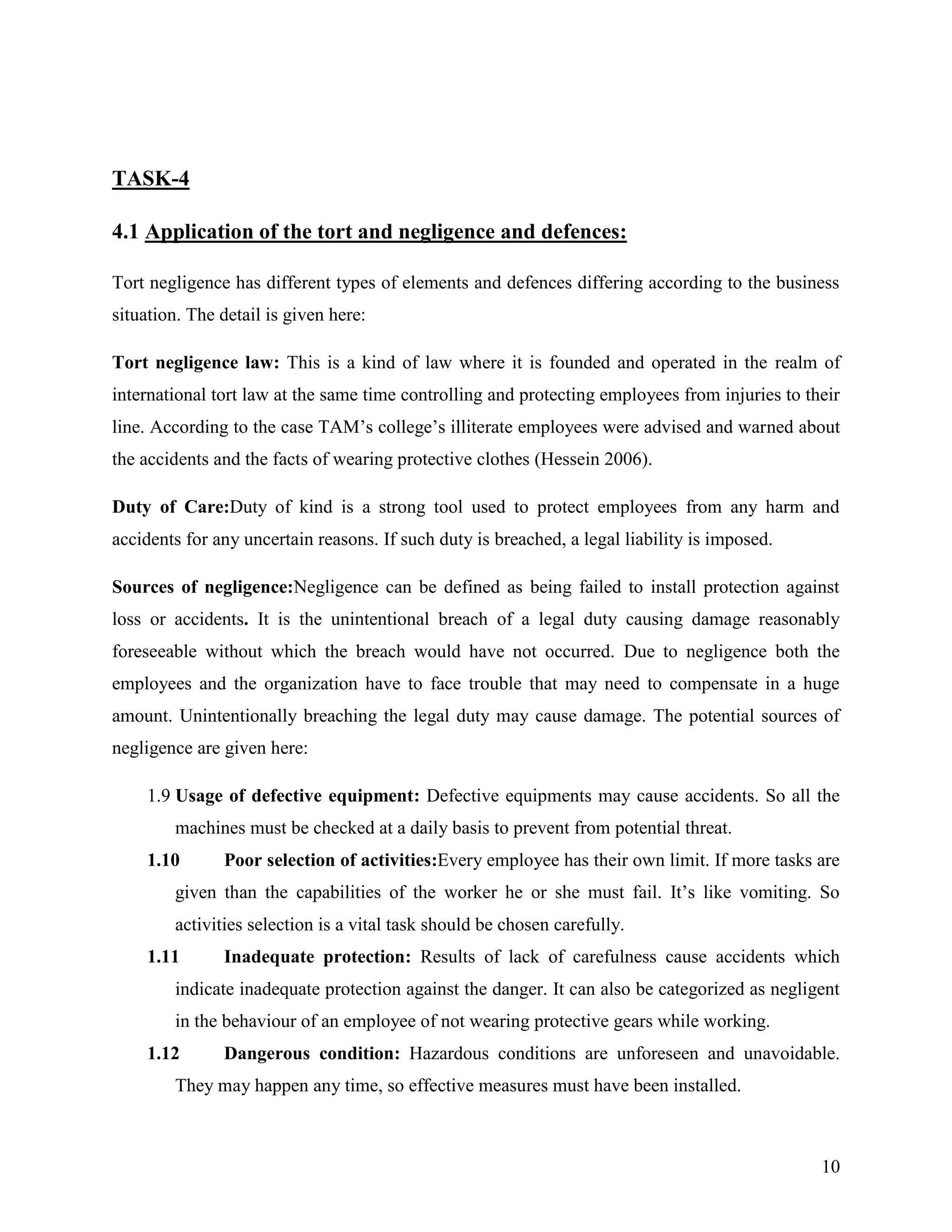TASK-4
4.1 Application of the tort and negligence and defences:
Tort negligence has different types of elements and defences differing according to the business
situation. The detail is given here:
Tort negligence law: This is a kind of law where it is founded and operated in the realm of
international tort law at the same time controlling and protecting employees from injuries to their
line. According to the case TAM‟s college‟s illiterate employees were advised and warned about
the accidents and the facts of wearing protective clothes (Hessein 2006).
Duty of Care:Duty of kind is a strong tool used to protect employees from any harm and
accidents for any uncertain reasons. If such duty is breached, a legal liability is imposed.
Sources of negligence:Negligence can be defined as being failed to install protection against
loss or accidents. It is the unintentional breach of a legal duty causing damage reasonably
foreseeable without which the breach would have not occurred. Due to negligence both the
employees and the organization have to face trouble that may need to compensate in a huge
amount. Unintentionally breaching the legal duty may cause damage. The potential sources of
negligence are given here:
1.9 Usage of defective equipment: Defective equipments may cause accidents. So all the
machines must be checked at a daily basis to prevent from potential threat.
1.10

Poor selection of activities:Every employee has their own limit. If more tasks are

given than the capabilities of the worker he or she must fail. It‟s like vomiting. So
activities selection is a vital task should be chosen carefully.
1.11

Inadequate protection: Results of lack of carefulness cause accidents which

indicate inadequate protection against the danger. It can also be categorized as negligent
in the behaviour of an employee of not wearing protective gears while working.
1.12

Dangerous condition: Hazardous conditions are unforeseen and unavoidable.

They may happen any time, so effective measures must have been installed.

10

 