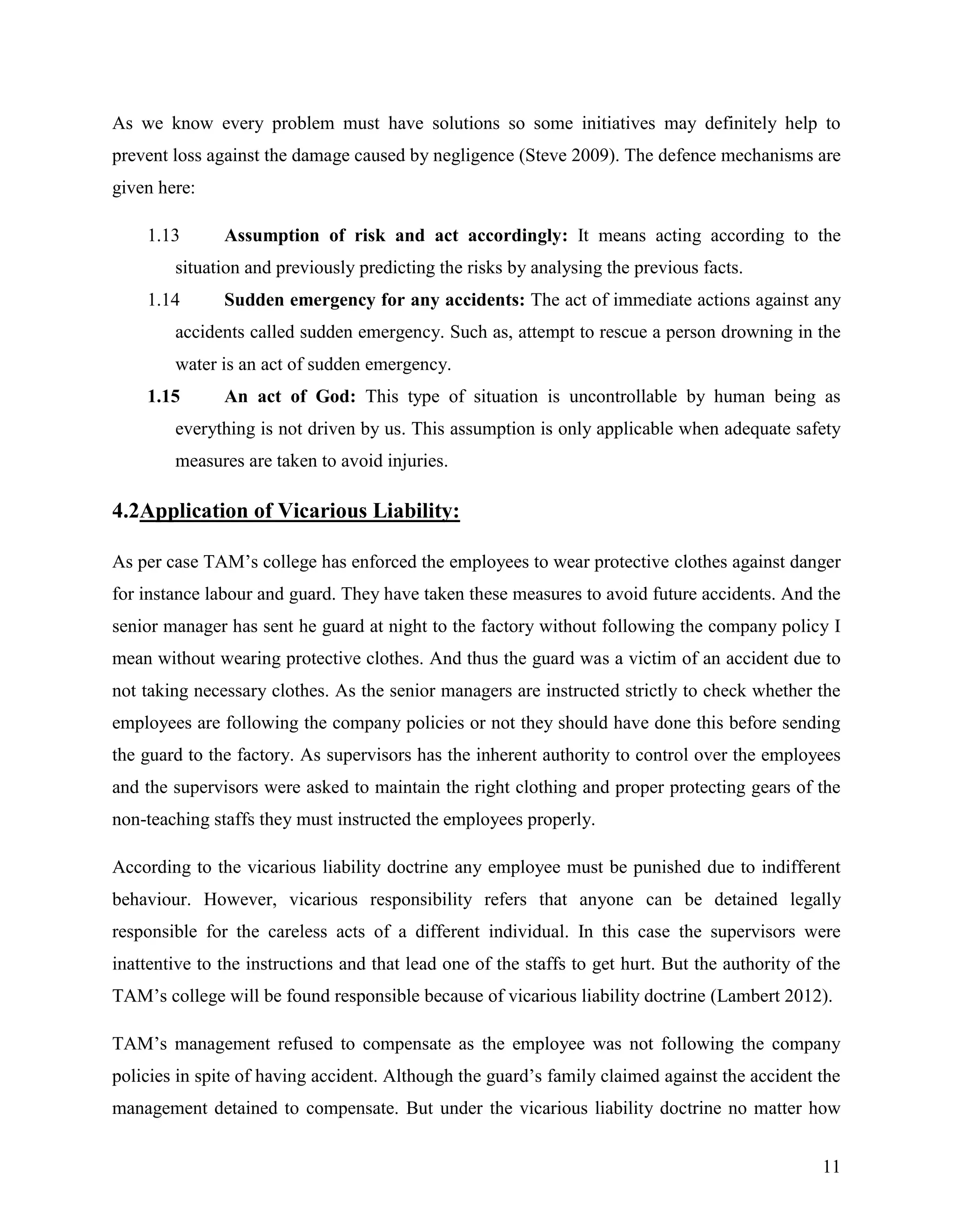 As we know every problem must have solutions so some initiatives may definitely help to
prevent loss against the damage caused by negligence (Steve 2009). The defence mechanisms are
given here:
1.13

Assumption of risk and act accordingly: It means acting according to the

situation and previously predicting the risks by analysing the previous facts.
1.14

Sudden emergency for any accidents: The act of immediate actions against any

accidents called sudden emergency. Such as, attempt to rescue a person drowning in the
water is an act of sudden emergency.
1.15

An act of God: This type of situation is uncontrollable by human being as

everything is not driven by us. This assumption is only applicable when adequate safety
measures are taken to avoid injuries.

4.2Application of Vicarious Liability:
As per case TAM‟s college has enforced the employees to wear protective clothes against danger
for instance labour and guard. They have taken these measures to avoid future accidents. And the
senior manager has sent he guard at night to the factory without following the company policy I
mean without wearing protective clothes. And thus the guard was a victim of an accident due to
not taking necessary clothes. As the senior managers are instructed strictly to check whether the
employees are following the company policies or not they should have done this before sending
the guard to the factory. As supervisors has the inherent authority to control over the employees
and the supervisors were asked to maintain the right clothing and proper protecting gears of the
non-teaching staffs they must instructed the employees properly.
According to the vicarious liability doctrine any employee must be punished due to indifferent
behaviour. However, vicarious responsibility refers that anyone can be detained legally
responsible for the careless acts of a different individual. In this case the supervisors were
inattentive to the instructions and that lead one of the staffs to get hurt. But the authority of the
TAM‟s college will be found responsible because of vicarious liability doctrine (Lambert 2012).
TAM‟s management refused to compensate as the employee was not following the company
policies in spite of having accident. Although the guard‟s family claimed against the accident the
management detained to compensate. But under the vicarious liability doctrine no matter how
11

 
