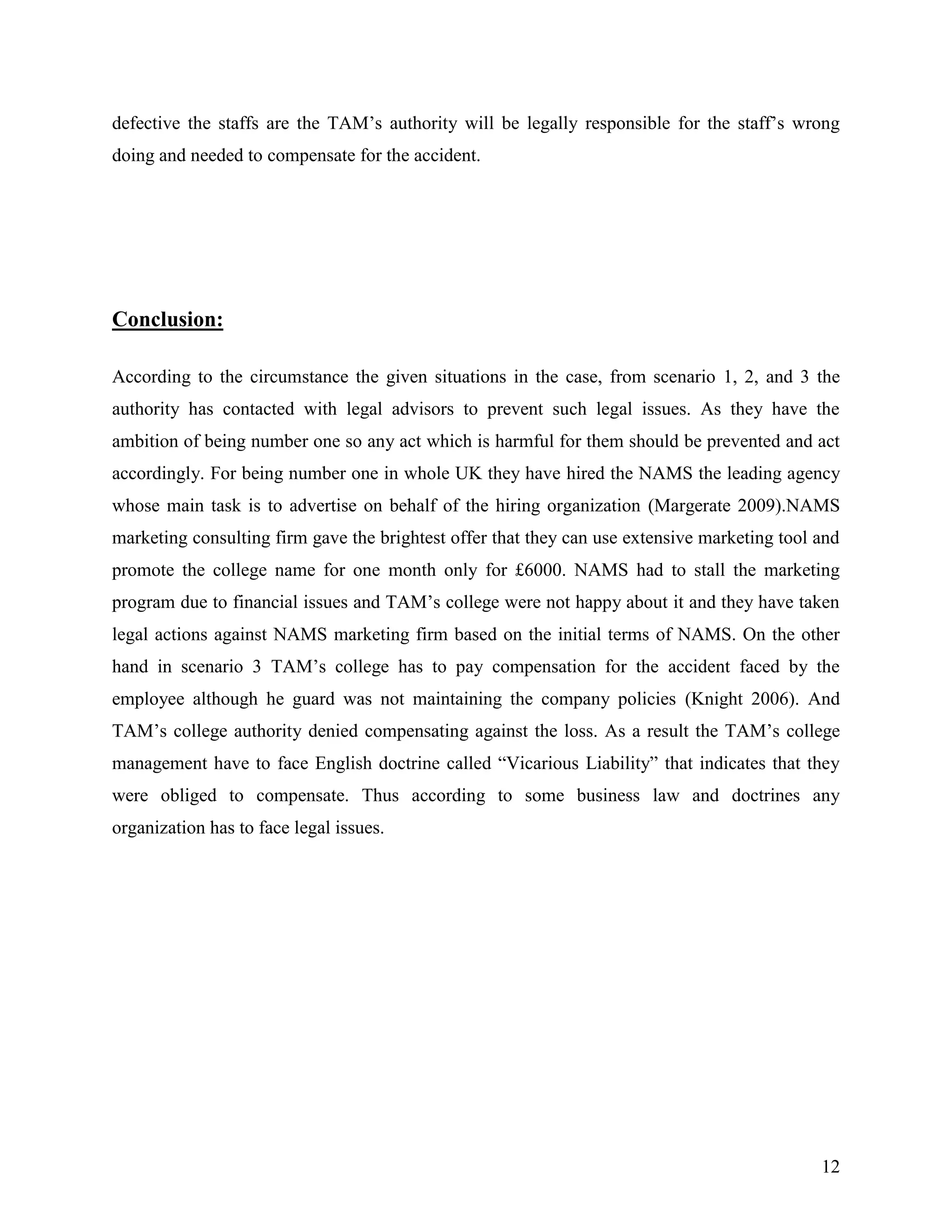 defective the staffs are the TAM‟s authority will be legally responsible for the staff‟s wrong
doing and needed to compensate for the accident.

Conclusion:
According to the circumstance the given situations in the case, from scenario 1, 2, and 3 the
authority has contacted with legal advisors to prevent such legal issues. As they have the
ambition of being number one so any act which is harmful for them should be prevented and act
accordingly. For being number one in whole UK they have hired the NAMS the leading agency
whose main task is to advertise on behalf of the hiring organization (Margerate 2009).NAMS
marketing consulting firm gave the brightest offer that they can use extensive marketing tool and
promote the college name for one month only for £6000. NAMS had to stall the marketing
program due to financial issues and TAM‟s college were not happy about it and they have taken
legal actions against NAMS marketing firm based on the initial terms of NAMS. On the other
hand in scenario 3 TAM‟s college has to pay compensation for the accident faced by the
employee although he guard was not maintaining the company policies (Knight 2006). And
TAM‟s college authority denied compensating against the loss. As a result the TAM‟s college
management have to face English doctrine called “Vicarious Liability” that indicates that they
were obliged to compensate. Thus according to some business law and doctrines any
organization has to face legal issues.

12

 