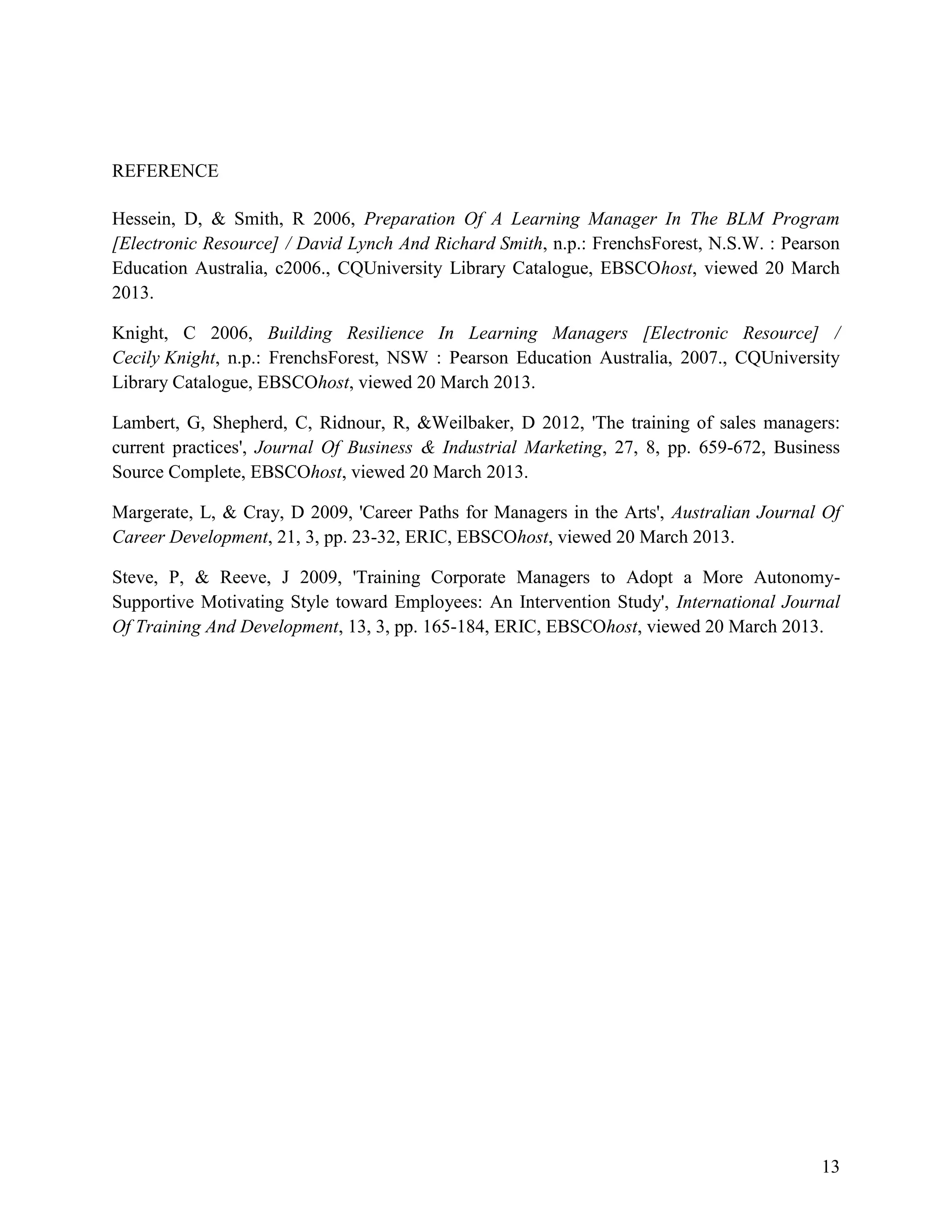 REFERENCE
Hessein, D, & Smith, R 2006, Preparation Of A Learning Manager In The BLM Program
[Electronic Resource] / David Lynch And Richard Smith, n.p.: FrenchsForest, N.S.W. : Pearson
Education Australia, c2006., CQUniversity Library Catalogue, EBSCOhost, viewed 20 March
2013.
Knight, C 2006, Building Resilience In Learning Managers [Electronic Resource] /
Cecily Knight, n.p.: FrenchsForest, NSW : Pearson Education Australia, 2007., CQUniversity
Library Catalogue, EBSCOhost, viewed 20 March 2013.
Lambert, G, Shepherd, C, Ridnour, R, &Weilbaker, D 2012, 'The training of sales managers:
current practices', Journal Of Business & Industrial Marketing, 27, 8, pp. 659-672, Business
Source Complete, EBSCOhost, viewed 20 March 2013.
Margerate, L, & Cray, D 2009, 'Career Paths for Managers in the Arts', Australian Journal Of
Career Development, 21, 3, pp. 23-32, ERIC, EBSCOhost, viewed 20 March 2013.
Steve, P, & Reeve, J 2009, 'Training Corporate Managers to Adopt a More AutonomySupportive Motivating Style toward Employees: An Intervention Study', International Journal
Of Training And Development, 13, 3, pp. 165-184, ERIC, EBSCOhost, viewed 20 March 2013.

13

 