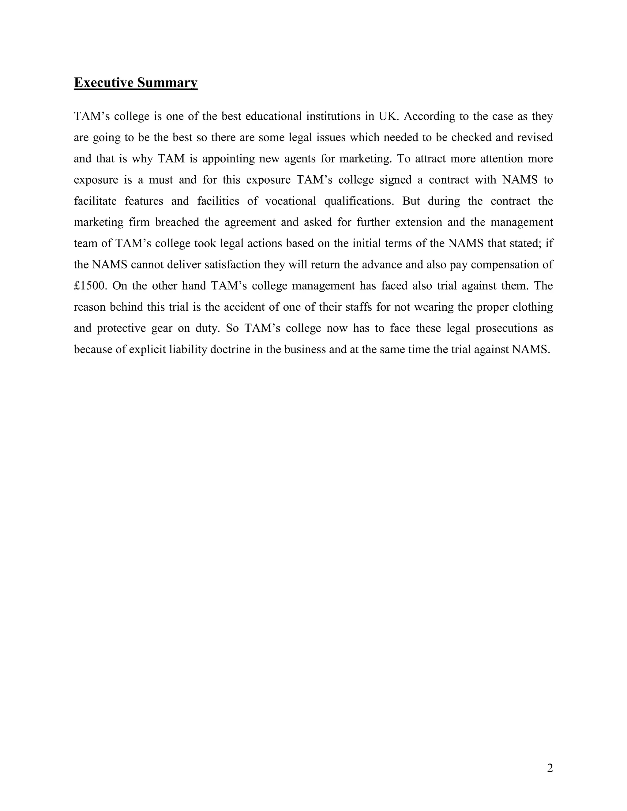 Executive Summary
TAM‟s college is one of the best educational institutions in UK. According to the case as they
are going to be the best so there are some legal issues which needed to be checked and revised
and that is why TAM is appointing new agents for marketing. To attract more attention more
exposure is a must and for this exposure TAM‟s college signed a contract with NAMS to
facilitate features and facilities of vocational qualifications. But during the contract the
marketing firm breached the agreement and asked for further extension and the management
team of TAM‟s college took legal actions based on the initial terms of the NAMS that stated; if
the NAMS cannot deliver satisfaction they will return the advance and also pay compensation of
£1500. On the other hand TAM‟s college management has faced also trial against them. The
reason behind this trial is the accident of one of their staffs for not wearing the proper clothing
and protective gear on duty. So TAM‟s college now has to face these legal prosecutions as
because of explicit liability doctrine in the business and at the same time the trial against NAMS.

2

 