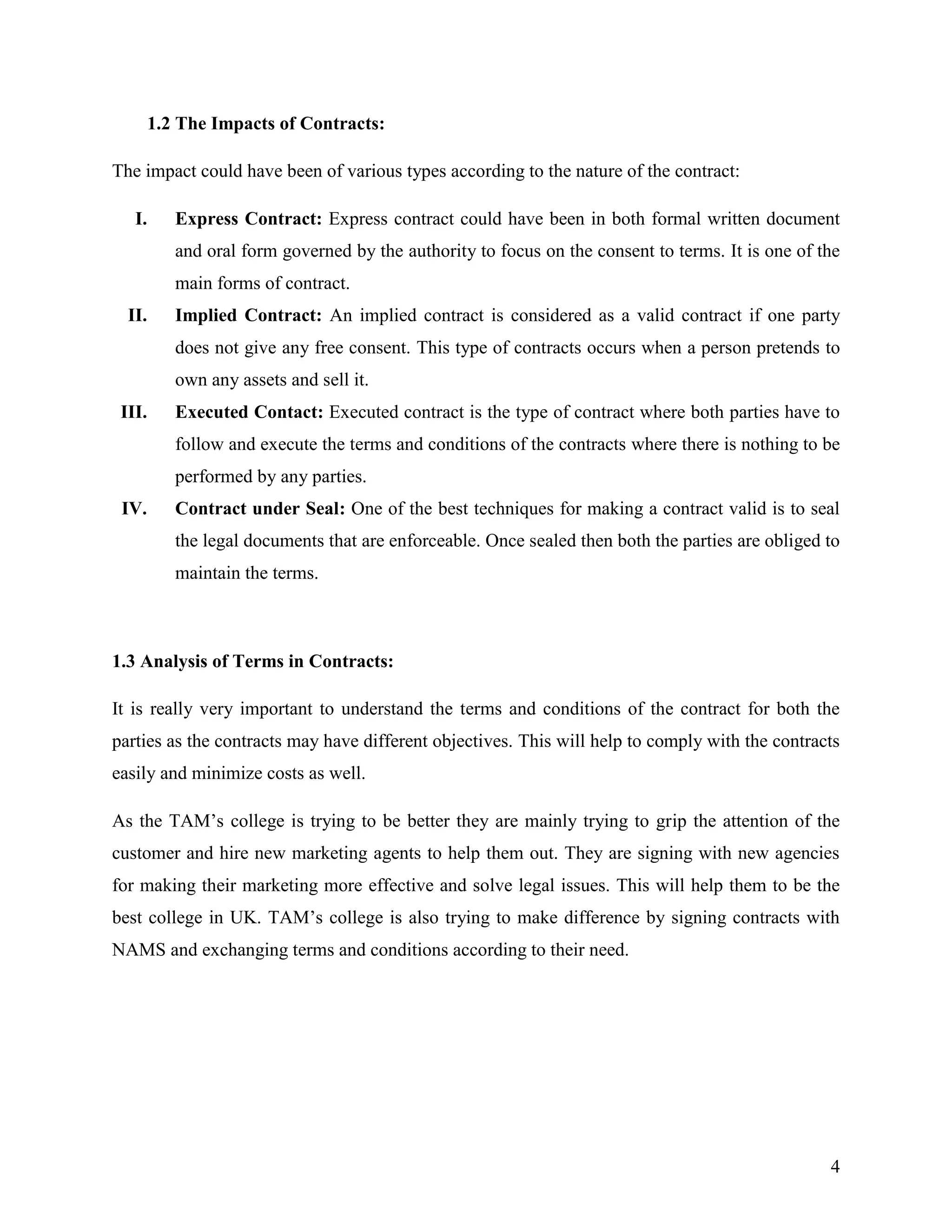 1.2 The Impacts of Contracts:
The impact could have been of various types according to the nature of the contract:
I.

Express Contract: Express contract could have been in both formal written document
and oral form governed by the authority to focus on the consent to terms. It is one of the
main forms of contract.

II.

Implied Contract: An implied contract is considered as a valid contract if one party
does not give any free consent. This type of contracts occurs when a person pretends to
own any assets and sell it.

III.

Executed Contact: Executed contract is the type of contract where both parties have to
follow and execute the terms and conditions of the contracts where there is nothing to be
performed by any parties.

IV.

Contract under Seal: One of the best techniques for making a contract valid is to seal
the legal documents that are enforceable. Once sealed then both the parties are obliged to
maintain the terms.

1.3 Analysis of Terms in Contracts:
It is really very important to understand the terms and conditions of the contract for both the
parties as the contracts may have different objectives. This will help to comply with the contracts
easily and minimize costs as well.
As the TAM‟s college is trying to be better they are mainly trying to grip the attention of the
customer and hire new marketing agents to help them out. They are signing with new agencies
for making their marketing more effective and solve legal issues. This will help them to be the
best college in UK. TAM‟s college is also trying to make difference by signing contracts with
NAMS and exchanging terms and conditions according to their need.

4

 