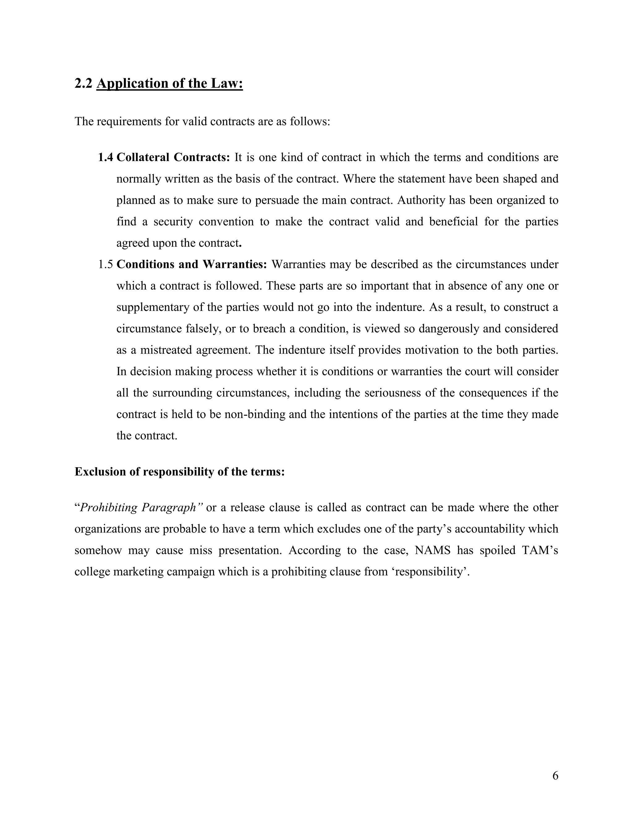 2.2 Application of the Law:
The requirements for valid contracts are as follows:
1.4 Collateral Contracts: It is one kind of contract in which the terms and conditions are
normally written as the basis of the contract. Where the statement have been shaped and
planned as to make sure to persuade the main contract. Authority has been organized to
find a security convention to make the contract valid and beneficial for the parties
agreed upon the contract.
1.5 Conditions and Warranties: Warranties may be described as the circumstances under
which a contract is followed. These parts are so important that in absence of any one or
supplementary of the parties would not go into the indenture. As a result, to construct a
circumstance falsely, or to breach a condition, is viewed so dangerously and considered
as a mistreated agreement. The indenture itself provides motivation to the both parties.
In decision making process whether it is conditions or warranties the court will consider
all the surrounding circumstances, including the seriousness of the consequences if the
contract is held to be non-binding and the intentions of the parties at the time they made
the contract.
Exclusion of responsibility of the terms:
“Prohibiting Paragraph” or a release clause is called as contract can be made where the other
organizations are probable to have a term which excludes one of the party‟s accountability which
somehow may cause miss presentation. According to the case, NAMS has spoiled TAM‟s
college marketing campaign which is a prohibiting clause from „responsibility‟.

6

 