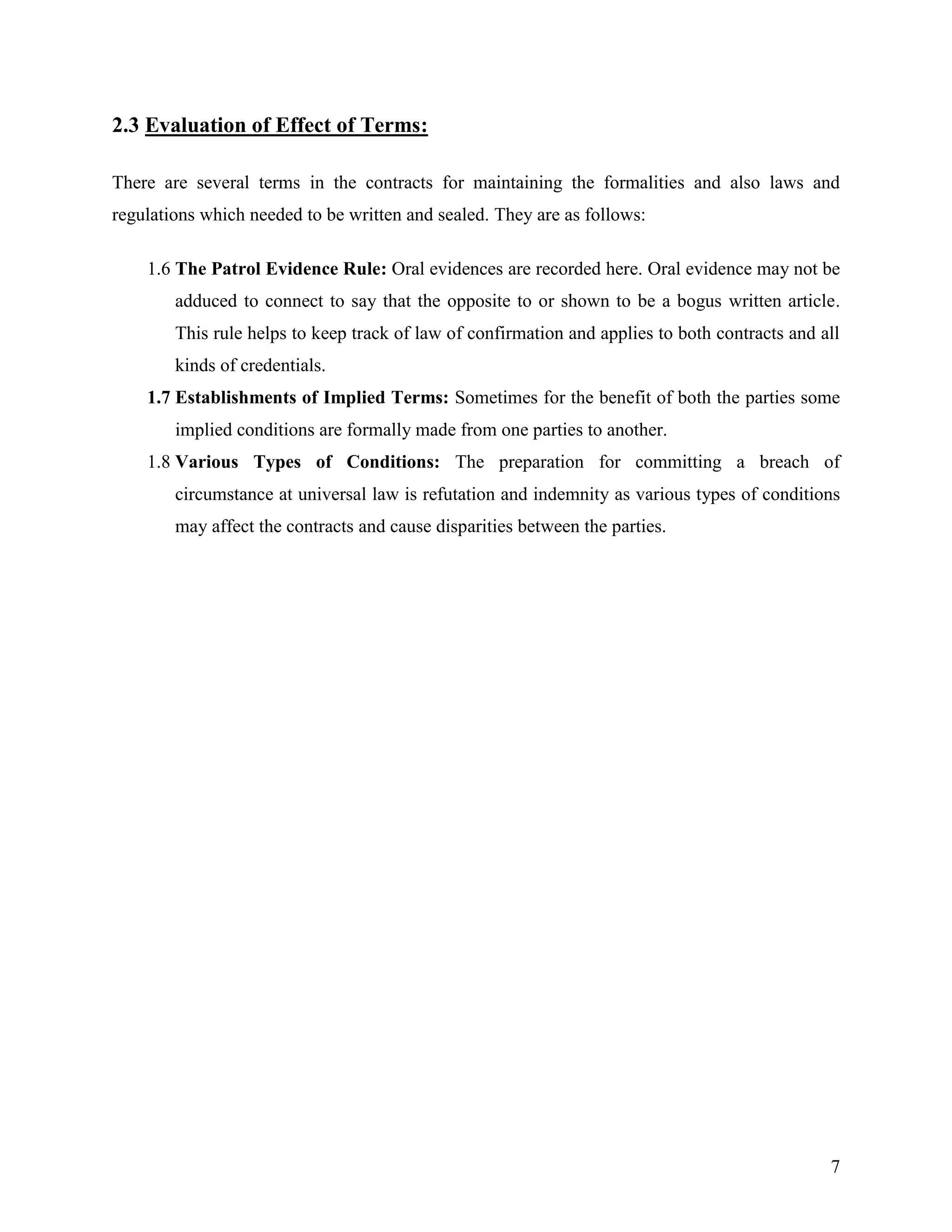 2.3 Evaluation of Effect of Terms:
There are several terms in the contracts for maintaining the formalities and also laws and
regulations which needed to be written and sealed. They are as follows:
1.6 The Patrol Evidence Rule: Oral evidences are recorded here. Oral evidence may not be
adduced to connect to say that the opposite to or shown to be a bogus written article.
This rule helps to keep track of law of confirmation and applies to both contracts and all
kinds of credentials.
1.7 Establishments of Implied Terms: Sometimes for the benefit of both the parties some
implied conditions are formally made from one parties to another.
1.8 Various Types of Conditions: The preparation for committing a breach of
circumstance at universal law is refutation and indemnity as various types of conditions
may affect the contracts and cause disparities between the parties.

7

 