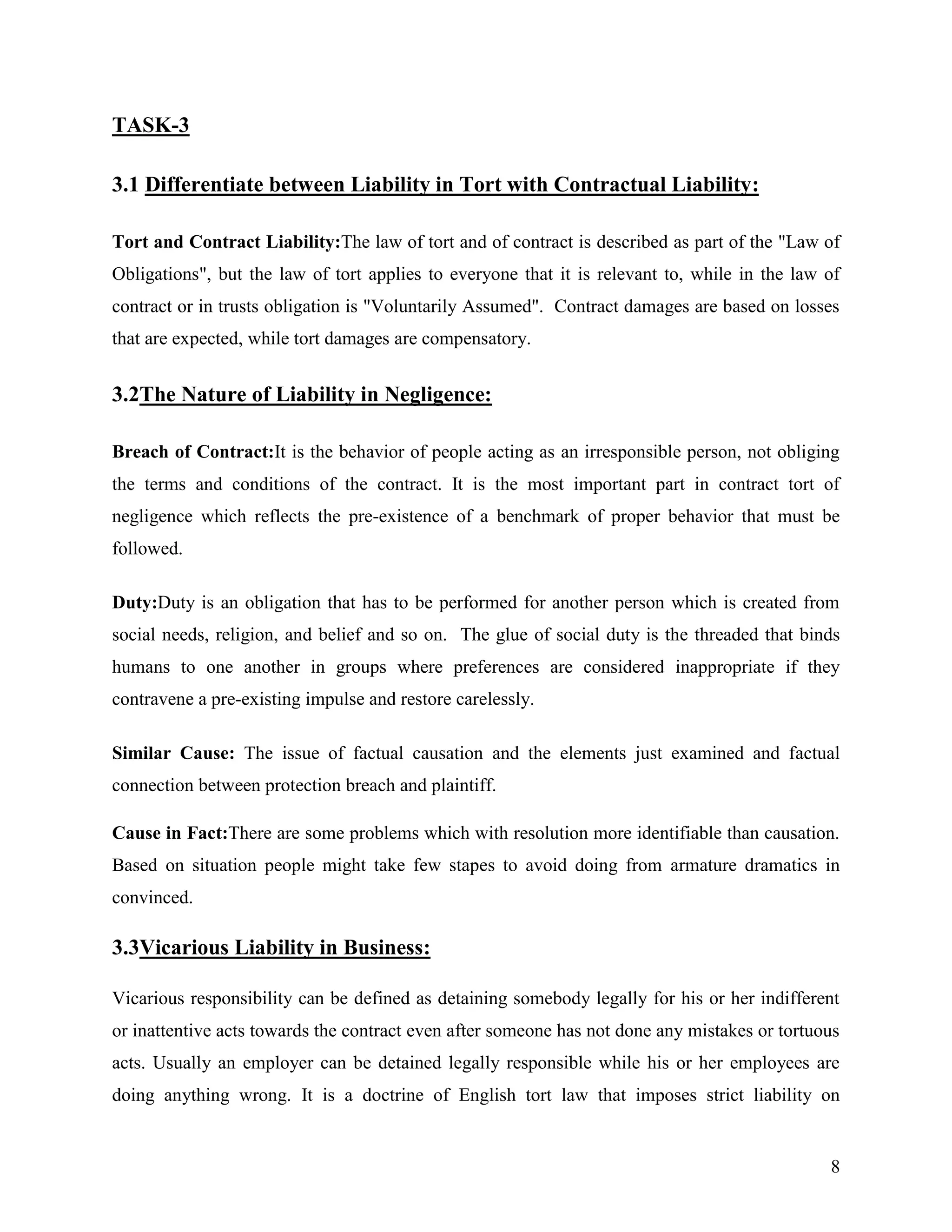 TASK-3
3.1 Differentiate between Liability in Tort with Contractual Liability:
Tort and Contract Liability:The law of tort and of contract is described as part of the "Law of
Obligations", but the law of tort applies to everyone that it is relevant to, while in the law of
contract or in trusts obligation is "Voluntarily Assumed". Contract damages are based on losses
that are expected, while tort damages are compensatory.

3.2The Nature of Liability in Negligence:
Breach of Contract:It is the behavior of people acting as an irresponsible person, not obliging
the terms and conditions of the contract. It is the most important part in contract tort of
negligence which reflects the pre-existence of a benchmark of proper behavior that must be
followed.
Duty:Duty is an obligation that has to be performed for another person which is created from
social needs, religion, and belief and so on. The glue of social duty is the threaded that binds
humans to one another in groups where preferences are considered inappropriate if they
contravene a pre-existing impulse and restore carelessly.
Similar Cause: The issue of factual causation and the elements just examined and factual
connection between protection breach and plaintiff.
Cause in Fact:There are some problems which with resolution more identifiable than causation.
Based on situation people might take few stapes to avoid doing from armature dramatics in
convinced.

3.3Vicarious Liability in Business:
Vicarious responsibility can be defined as detaining somebody legally for his or her indifferent
or inattentive acts towards the contract even after someone has not done any mistakes or tortuous
acts. Usually an employer can be detained legally responsible while his or her employees are
doing anything wrong. It is a doctrine of English tort law that imposes strict liability on

8

 